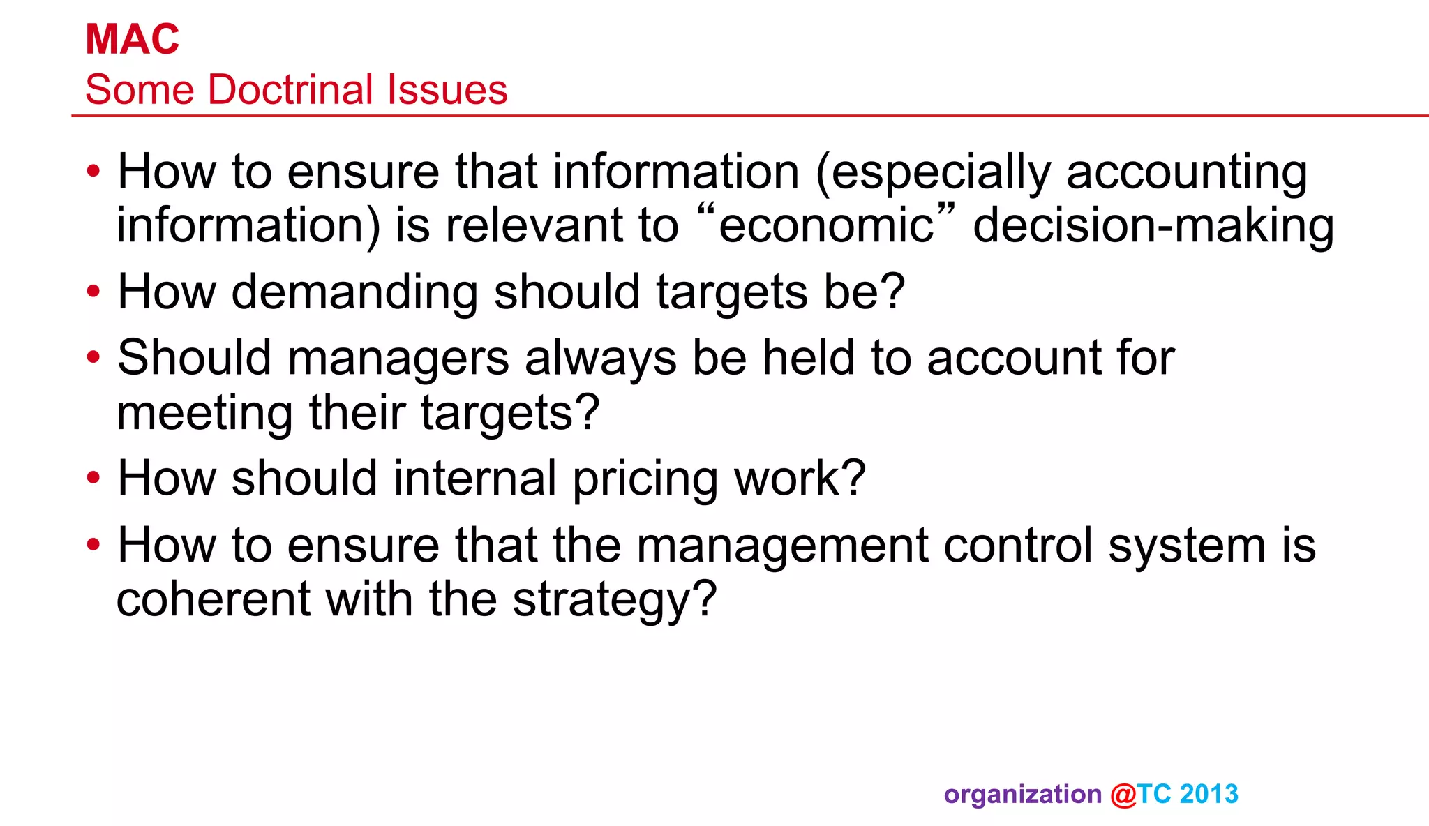 MAC
Some Doctrinal Issues

•  How to ensure that information (especially accounting
information) is relevant to “economic” decision-making
•  How demanding should targets be?
•  Should managers always be held to account for
meeting their targets?
•  How should internal pricing work?
•  How to ensure that the management control system is
coherent with the strategy?

organization @TC 2013 	

 