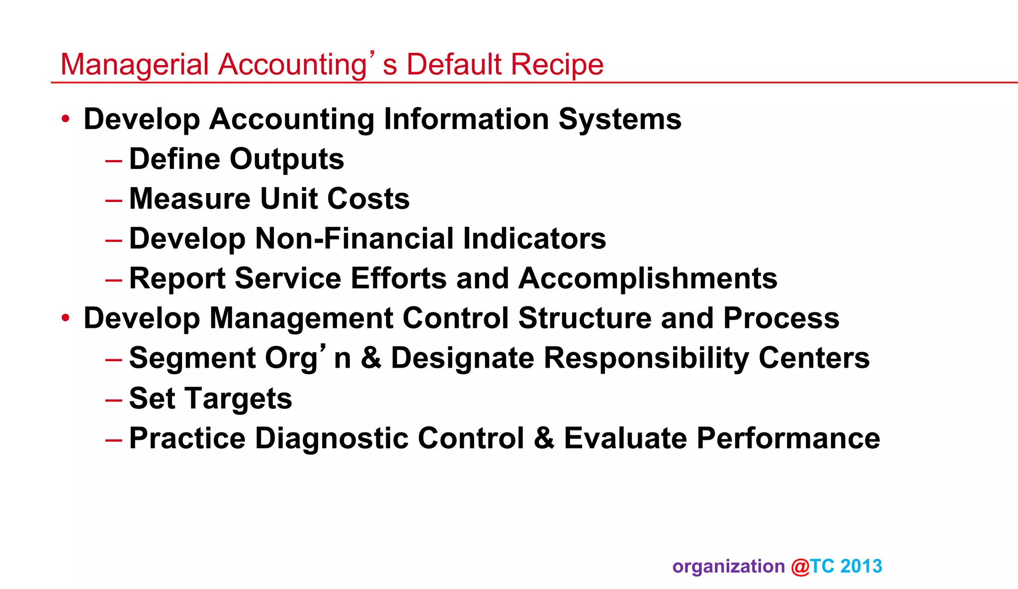 Managerial Accounting’s Default Recipe
•  Develop Accounting Information Systems
– Define Outputs
– Measure Unit Costs
– Develop Non-Financial Indicators
– Report Service Efforts and Accomplishments
•  Develop Management Control Structure and Process
– Segment Org’n & Designate Responsibility Centers
– Set Targets
– Practice Diagnostic Control & Evaluate Performance

organization @TC 2013 	

 