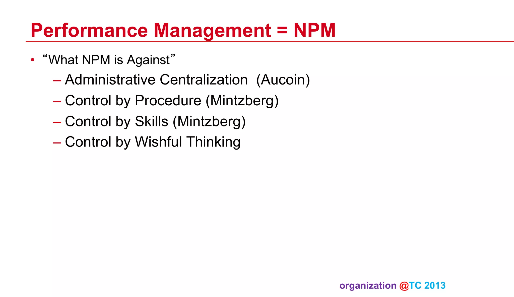 Performance Management = NPM
•  “What NPM is Against”

–  Administrative Centralization (Aucoin)
–  Control by Procedure (Mintzberg)
–  Control by Skills (Mintzberg)
–  Control by Wishful Thinking

organization @TC 2013 	

 