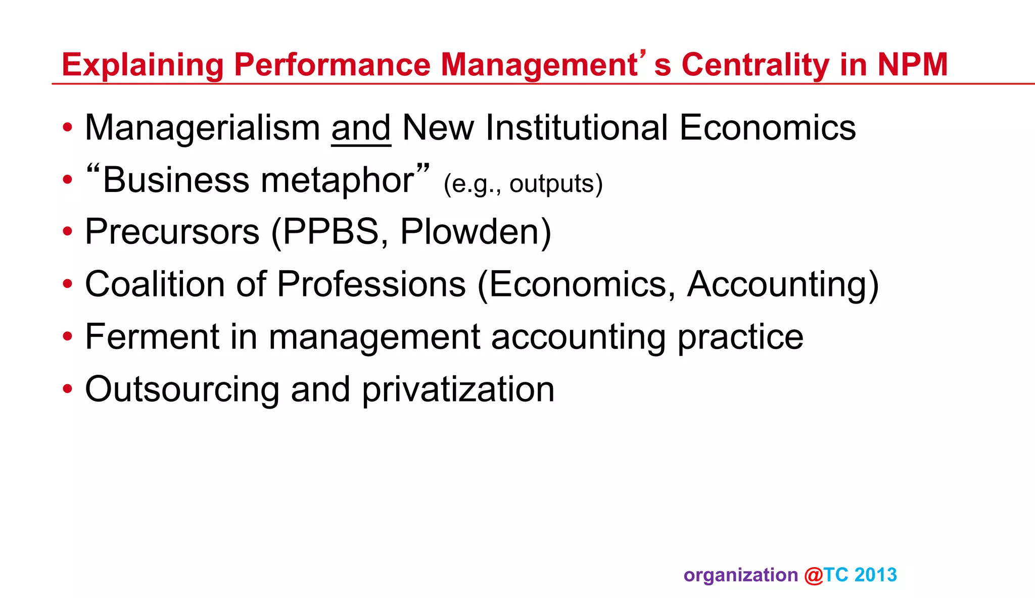 Explaining Performance Management’s Centrality in NPM

•  Managerialism and New Institutional Economics
•  “Business metaphor” (e.g., outputs)
•  Precursors (PPBS, Plowden)
•  Coalition of Professions (Economics, Accounting)
•  Ferment in management accounting practice
•  Outsourcing and privatization

organization @TC 2013 	

 