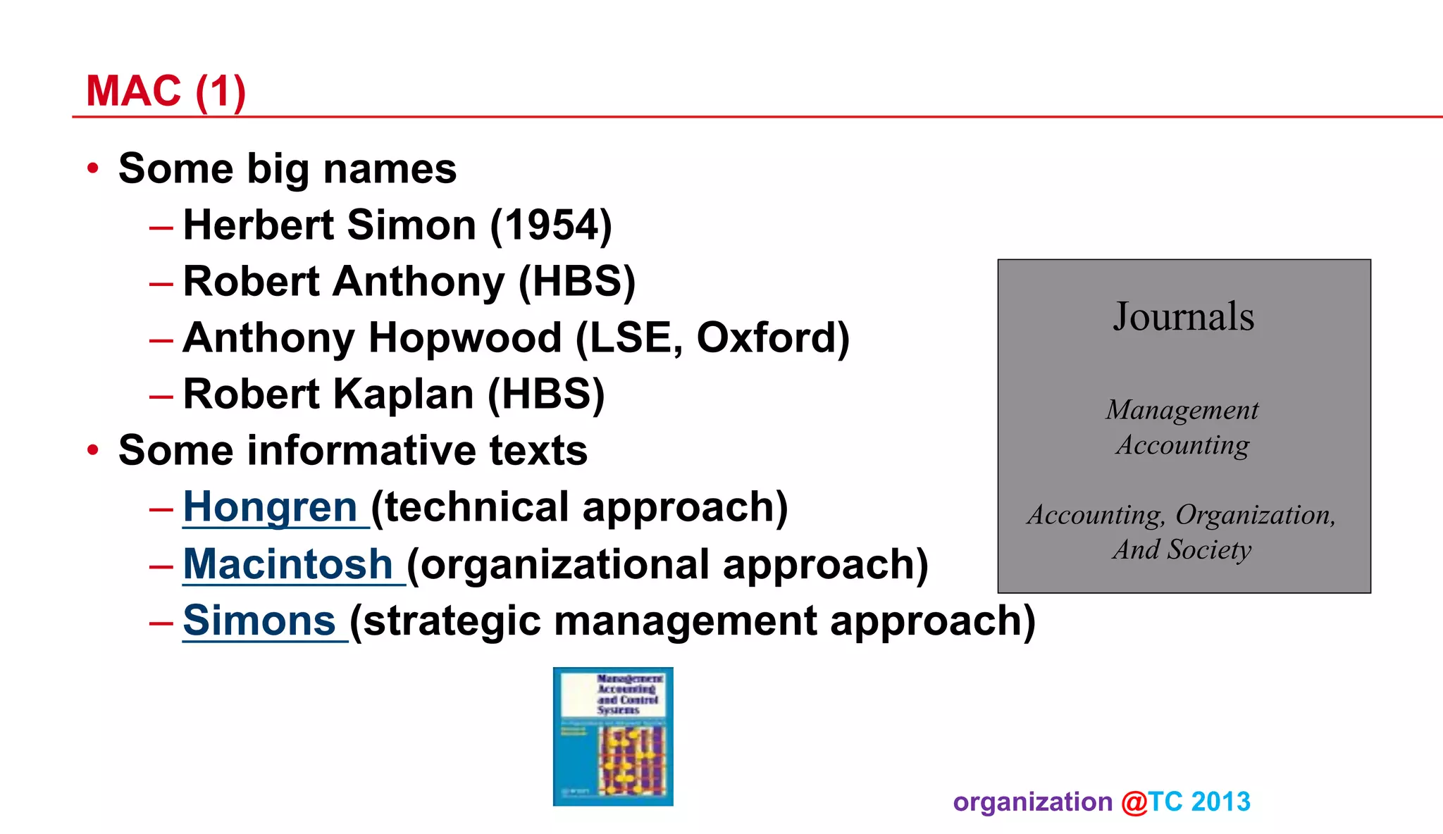 MAC (1)
•  Some big names
– Herbert Simon (1954)
– Robert Anthony (HBS)
Journals
– Anthony Hopwood (LSE, Oxford)
– Robert Kaplan (HBS)
Management
Accounting
•  Some informative texts
– Hongren (technical approach)
Accounting, Organization,
And Society
– Macintosh (organizational approach)
– Simons (strategic management approach)

organization @TC 2013 	

 