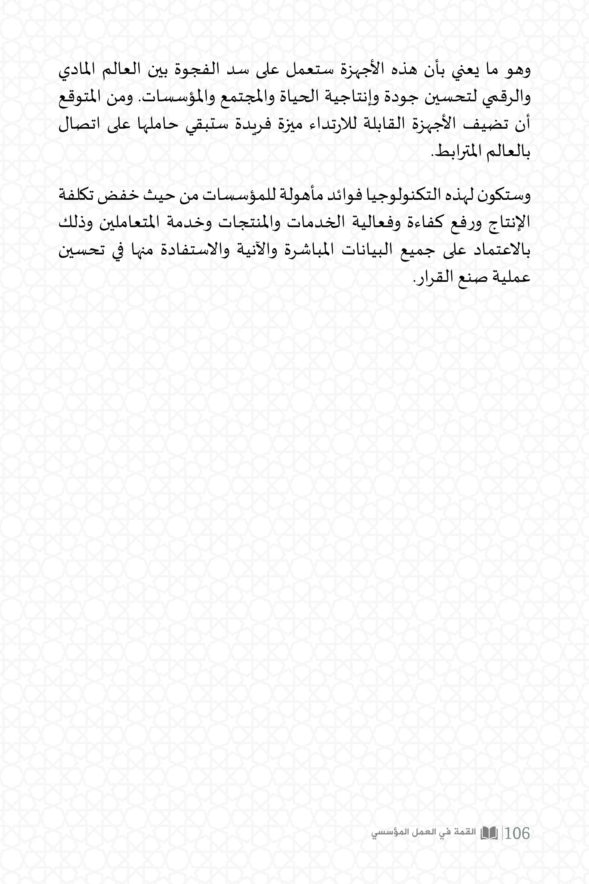 ‫املادي‬ ‫العالم‬ ‫بين‬ ‫الفجوة‬ ‫سد‬ ‫على‬ ‫ستعمل‬ ‫األجهزة‬ ‫هذه‬ ‫بأن‬ ‫يعني‬ ‫ما‬ ‫وهو‬
‫املتوقع‬ ‫ومن‬ .‫واملؤسسات‬ ‫واملجتمع‬ ‫الحياة‬ ‫وإنتاجية‬ ‫جودة‬ ‫لتحسين‬ ‫والرقمي‬
‫اتصال‬ ‫على‬ ‫حاملها‬ ‫ستبقي‬ ‫فريدة‬ ‫ميزة‬ ‫تداء‬‫ر‬‫لال‬ ‫القابلة‬ ‫األجهزة‬ ‫تضيف‬ ‫أن‬
.‫ابط‬‫ر‬‫املت‬ ‫بالعالم‬
‫تكلفة‬‫خفض‬‫حيث‬‫من‬‫للمؤسسات‬‫مأهولة‬‫فوائد‬‫التكنولوجيا‬‫لهذه‬‫ن‬‫وستكو‬
‫وذلك‬ ‫املتعاملين‬ ‫وخدمة‬ ‫واملنتجات‬ ‫الخدمات‬ ‫وفعالية‬ ‫كفاءة‬ ‫فع‬‫ر‬‫و‬ ‫اإلنتاج‬
‫تحسين‬ ‫في‬ ‫منها‬ ‫واالستفادة‬ ‫واآلنية‬ ‫املباشرة‬ ‫البيانات‬ ‫جميع‬ ‫على‬ ‫باالعتماد‬
.‫ار‬‫ر‬‫الق‬ ‫صنع‬ ‫عملية‬
‫المؤسسي‬ ‫العمل‬ ‫في‬ ‫القمة‬ 106
 