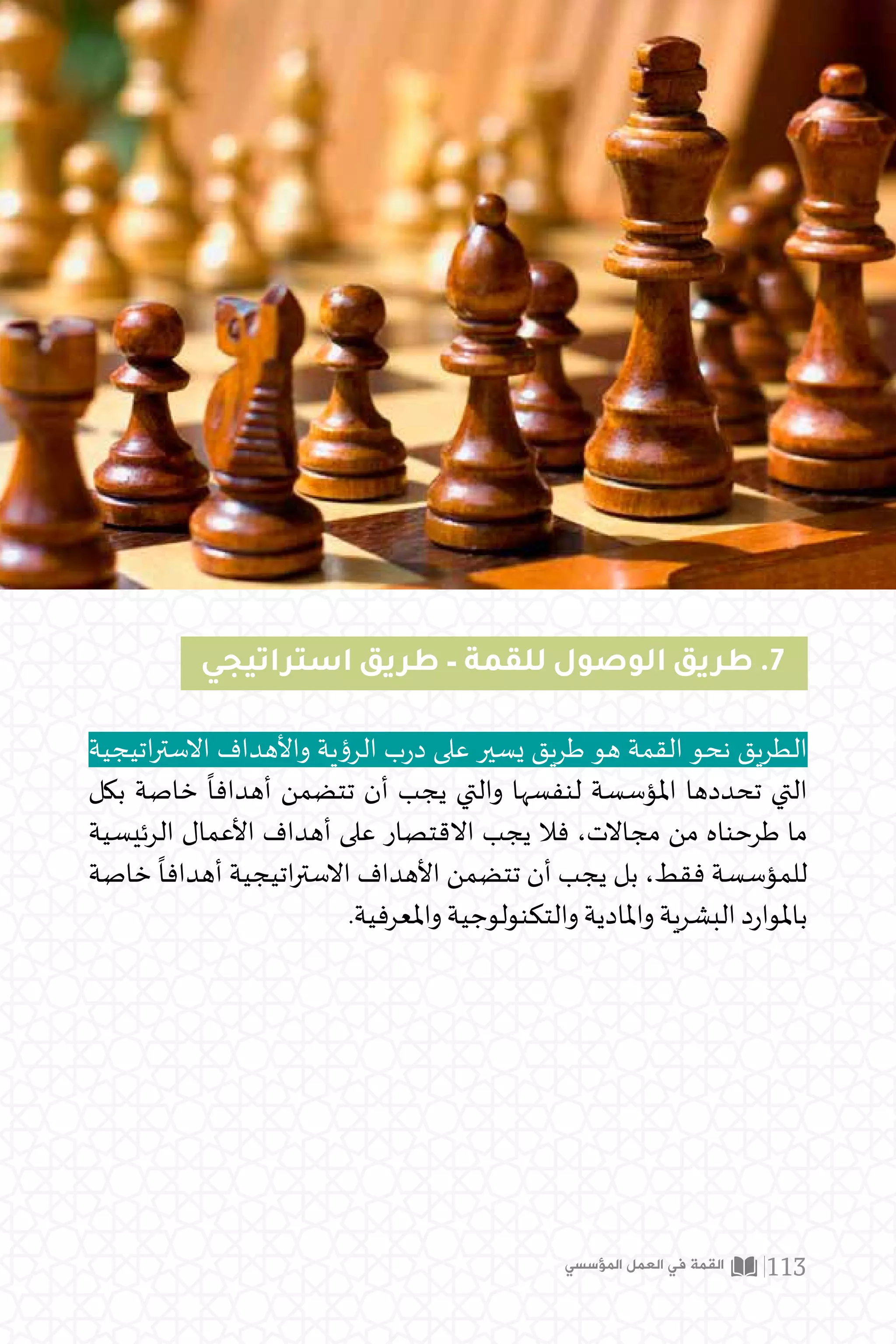 ‫استراتيجي‬ ‫طريق‬ – ‫للقمة‬ ‫الوصول‬ ‫طريق‬ .7
‫اتيجية‬‫ر‬‫االست‬ ‫واألهداف‬ ‫الرؤية‬ ‫ب‬‫ر‬‫د‬ ‫على‬ ‫يسير‬ ‫طريق‬ ‫هو‬ ‫القمة‬ ‫نحو‬ ‫الطريق‬
‫بكل‬ ‫خاصة‬
ً
‫أهدافا‬ ‫تتضمن‬ ‫أن‬ ‫يجب‬ ‫والتي‬ ‫لنفسها‬ ‫املؤسسة‬ ‫تحددها‬ ‫التي‬
‫الرئيسية‬ ‫األعمال‬ ‫أهداف‬ ‫على‬ ‫االقتصار‬ ‫يجب‬ ‫فال‬ ،‫مجاالت‬ ‫من‬ ‫طرحناه‬ ‫ما‬
‫خاصة‬
ً
‫أهدافا‬ ‫اتيجية‬‫ر‬‫االست‬ ‫األهداف‬ ‫تتضمن‬ ‫أن‬ ‫يجب‬ ‫بل‬ ،‫فقط‬ ‫للمؤسسة‬
.‫واملعرفية‬ ‫والتكنولوجية‬ ‫واملادية‬ ‫البشرية‬ ‫د‬‫ر‬‫باملوا‬
‫المؤسسي‬ ‫العمل‬ ‫في‬ ‫القمة‬ 113
 