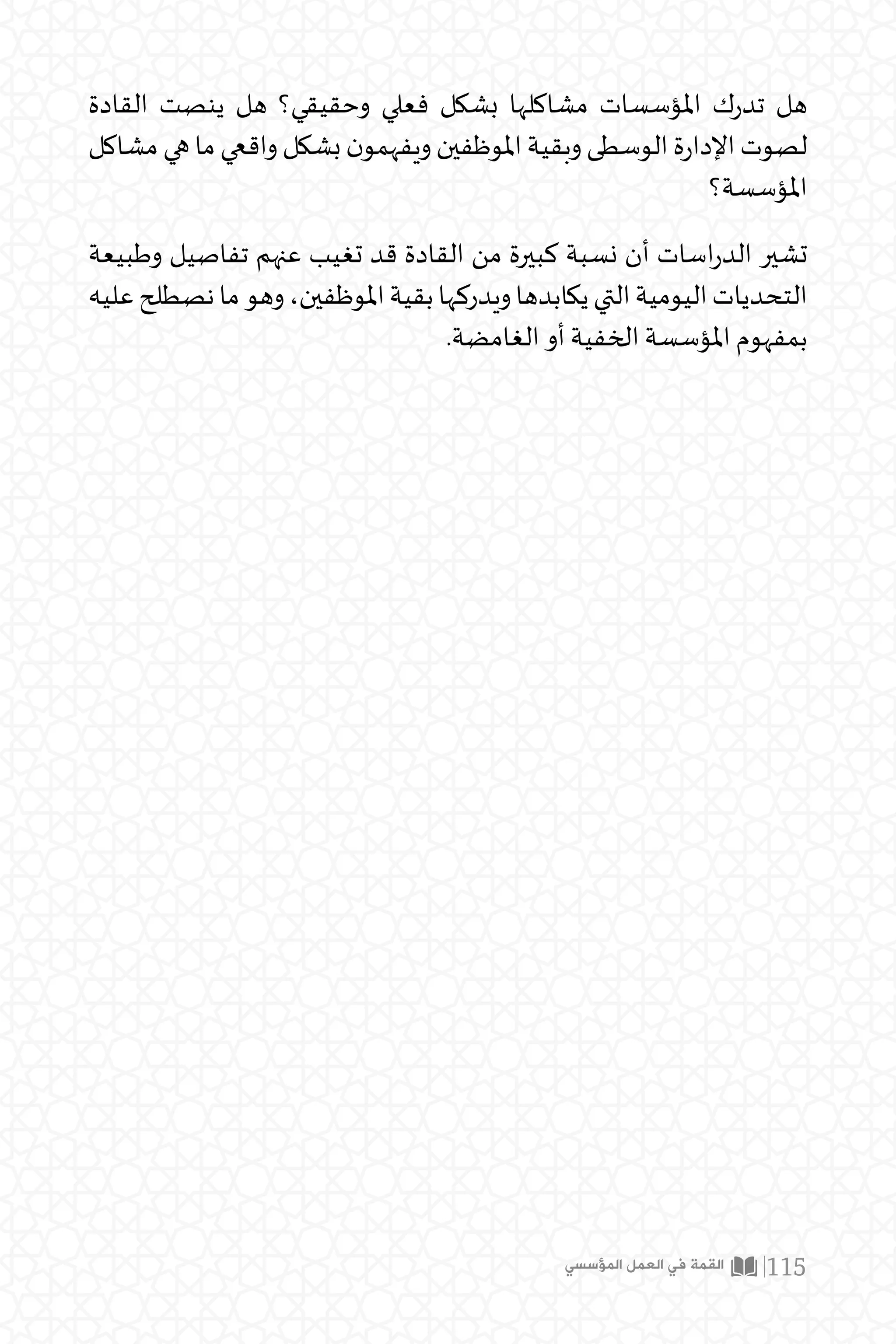 ‫المؤسسي‬ ‫العمل‬ ‫في‬ ‫القمة‬ 115
‫القادة‬ ‫ينصت‬ ‫هل‬ ‫وحقيقي؟‬ ‫فعلي‬ ‫بشكل‬ ‫مشاكلها‬ ‫املؤسسات‬ ‫ك‬‫ر‬‫تد‬ ‫هل‬
‫مشاكل‬‫هي‬‫ما‬‫واقعي‬‫بشكل‬‫ن‬‫ويفهمو‬‫املوظفين‬‫وبقية‬‫الوسطى‬‫ة‬‫ر‬‫اإلدا‬‫لصوت‬
‫املؤسسة؟‬
‫وطبيعة‬ ‫تفاصيل‬ ‫عنهم‬ ‫تغيب‬ ‫قد‬ ‫القادة‬ ‫من‬ ‫كبيرة‬ ‫نسبة‬ ‫أن‬ ‫اسات‬‫ر‬‫الد‬ ‫تشير‬
‫عليه‬‫نصطلح‬‫ما‬‫وهو‬،‫املوظفين‬‫بقية‬‫ويدركها‬‫يكابدها‬‫التي‬‫اليومية‬‫التحديات‬
.‫الغامضة‬ ‫أو‬ ‫الخفية‬ ‫املؤسسة‬ ‫بمفهوم‬
 