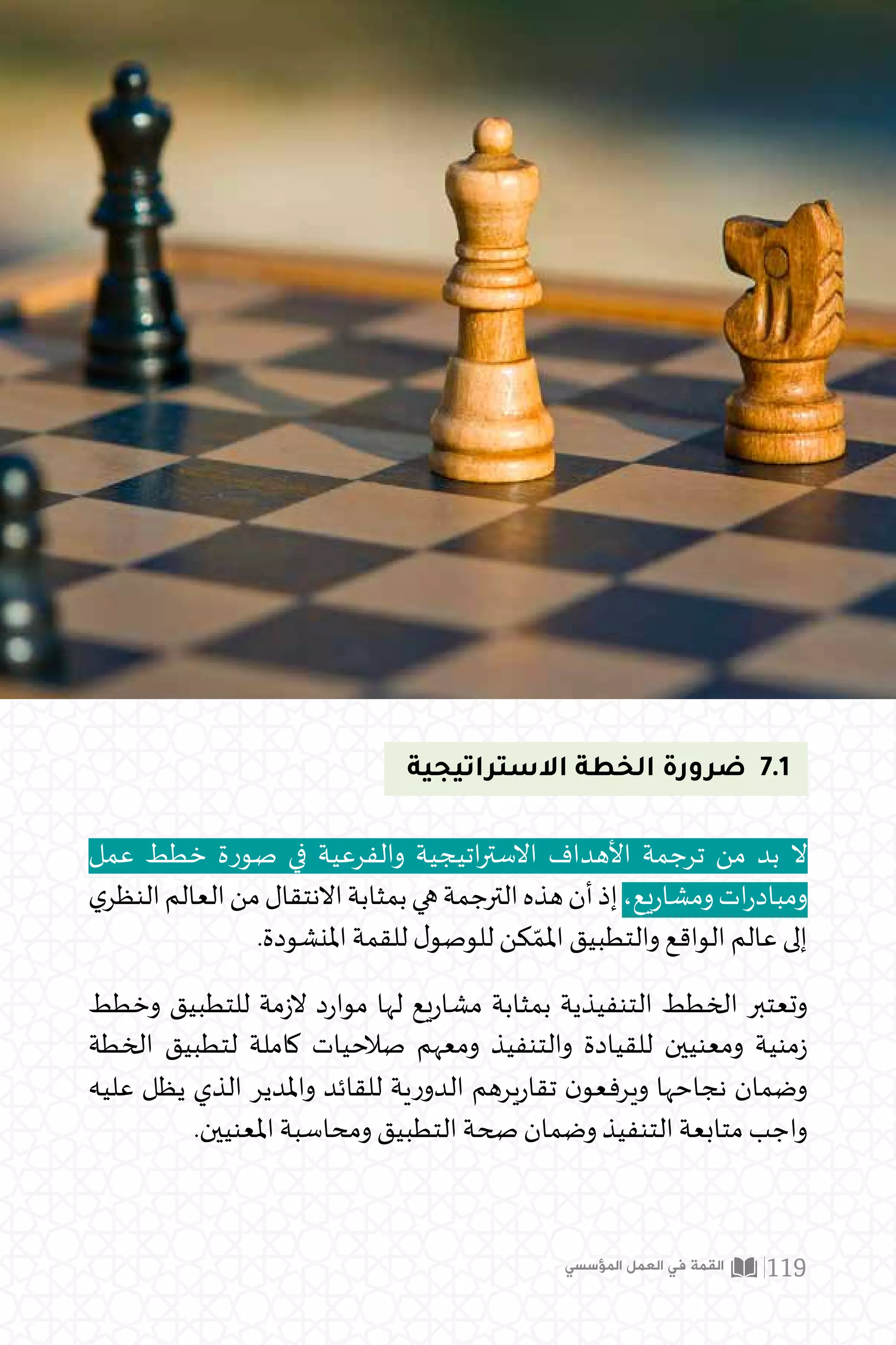 ‫االستراتيجية‬ ‫الخطة‬ ‫ضرورة‬ 7.1
‫عمل‬ ‫خطط‬ ‫صورة‬ ‫في‬ ‫والفرعية‬ ‫اتيجية‬‫ر‬‫االست‬ ‫األهداف‬ ‫ترجمة‬ ‫من‬ ‫بد‬ ‫ال‬
‫ي‬‫النظر‬‫العالم‬‫من‬‫االنتقال‬‫بمثابة‬‫هي‬‫الترجمة‬‫هذه‬‫أن‬‫إذ‬،‫يع‬‫ر‬‫ومشا‬‫ات‬‫ر‬‫ومباد‬
.‫املنشودة‬ ‫للقمة‬ ‫ل‬‫للوصو‬ ‫كن‬ ّ‫املم‬ ‫والتطبيق‬ ‫الواقع‬ ‫عالم‬ ‫إلى‬
‫وخطط‬ ‫للتطبيق‬ ‫مة‬‫ز‬‫ال‬ ‫د‬‫ر‬‫موا‬ ‫لها‬ ‫يع‬‫ر‬‫مشا‬ ‫بمثابة‬ ‫التنفيذية‬ ‫الخطط‬ ‫وتعتبر‬
‫الخطة‬ ‫لتطبيق‬ ‫كاملة‬ ‫صالحيات‬ ‫ومعهم‬ ‫والتنفيذ‬ ‫للقيادة‬ ‫ومعنيين‬ ‫منية‬‫ز‬
‫عليه‬ ‫يظل‬ ‫الذي‬ ‫واملدير‬ ‫للقائد‬ ‫ية‬‫ر‬‫الدو‬ ‫يرهم‬‫ر‬‫تقا‬ ‫ن‬‫ويرفعو‬ ‫نجاحها‬ ‫وضمان‬
.‫املعنيين‬ ‫ومحاسبة‬ ‫التطبيق‬ ‫صحة‬ ‫وضمان‬ ‫التنفيذ‬ ‫متابعة‬ ‫واجب‬
‫المؤسسي‬ ‫العمل‬ ‫في‬ ‫القمة‬ 119
 