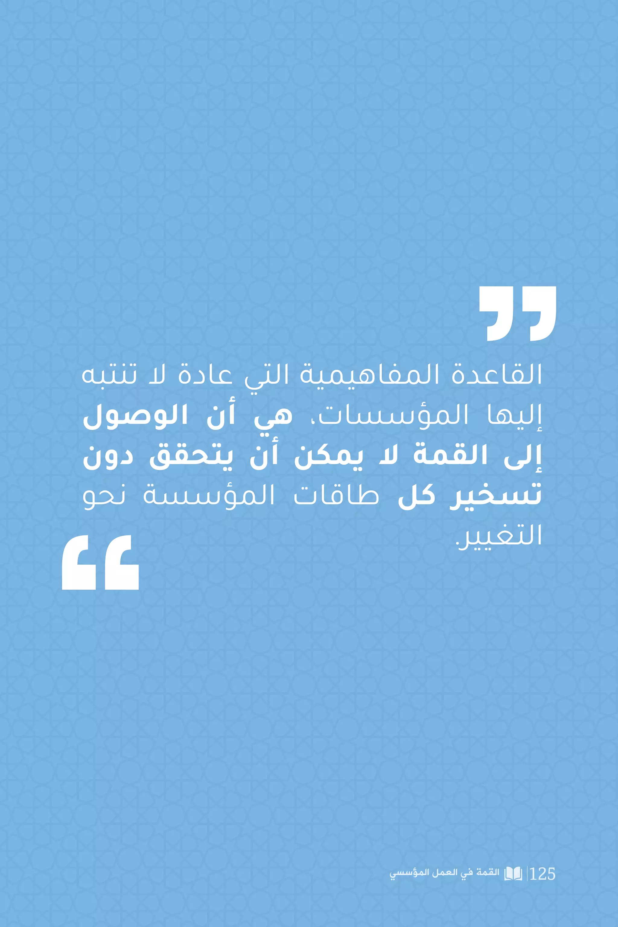 ‫تنتبه‬ ‫ال‬ ‫عادة‬ ‫التي‬ ‫المفاهيمية‬ ‫القاعدة‬
‫الوصول‬ ‫أن‬ ‫هي‬ ،‫المؤسسات‬ ‫إليها‬
‫دون‬ ‫يتحقق‬ ‫أن‬ ‫يمكن‬ ‫ال‬ ‫القمة‬ ‫إلى‬
‫نحو‬ ‫المؤسسة‬ ‫طاقات‬ ‫كل‬ ‫تسخير‬
.‫التغيير‬
‫المؤسسي‬ ‫العمل‬ ‫في‬ ‫القمة‬ 125
 