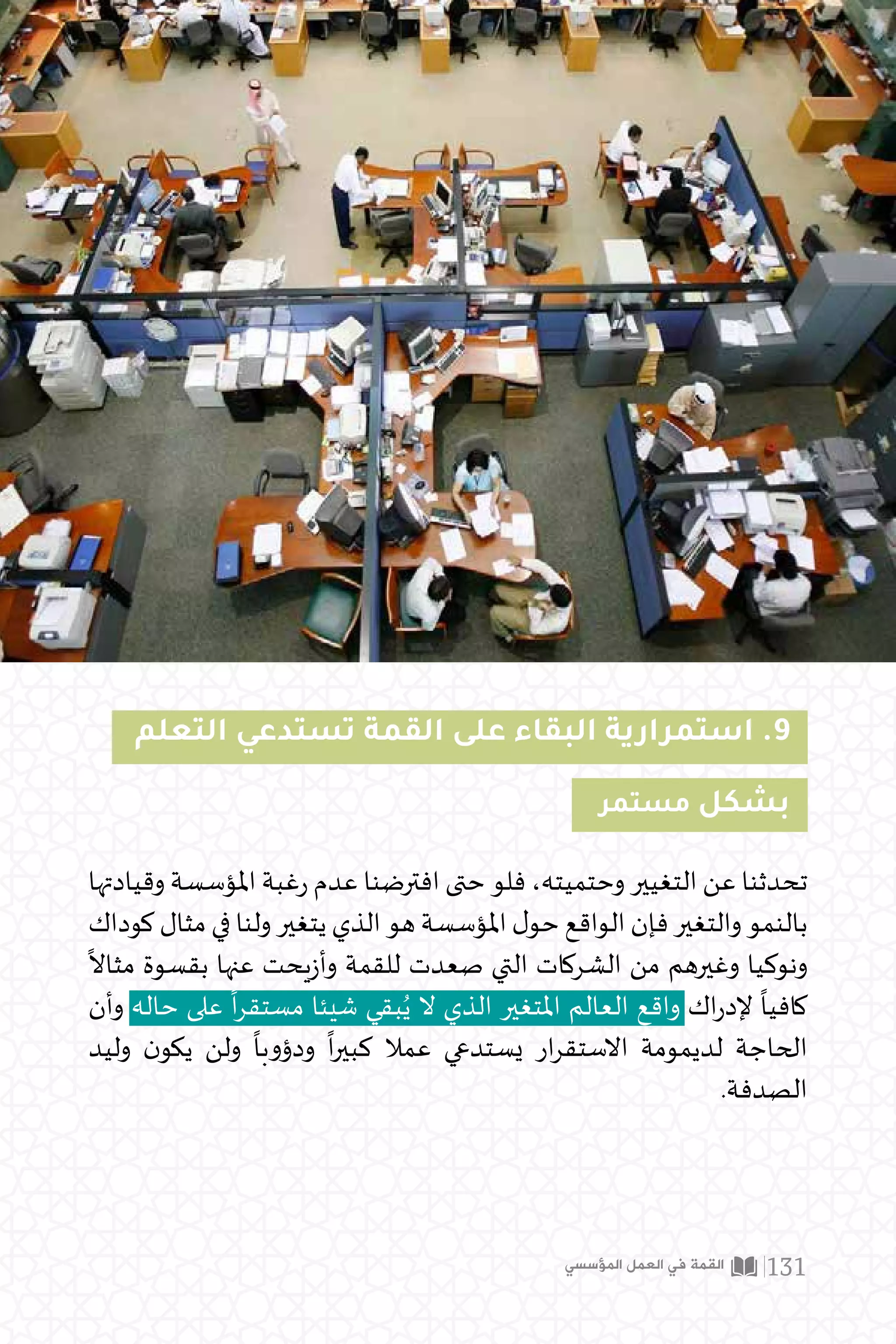 ‫التعلم‬ ‫تستدعي‬ ‫القمة‬ ‫على‬ ‫البقاء‬ ‫استمرارية‬ .9
‫وقيادتها‬ ‫املؤسسة‬ ‫غبة‬‫ر‬ ‫عدم‬ ‫افترضنا‬ ‫حتى‬ ‫فلو‬ ،‫وحتميته‬ ‫التغيير‬ ‫عن‬ ‫تحدثنا‬
‫كوداك‬ ‫مثال‬ ‫في‬ ‫ولنا‬ ‫يتغير‬ ‫الذي‬ ‫هو‬ ‫املؤسسة‬ ‫ل‬‫حو‬ ‫الواقع‬ ‫فإن‬ ‫والتغير‬ ‫بالنمو‬
ً
‫مثاال‬ ‫بقسوة‬ ‫عنها‬ ‫يحت‬‫ز‬‫وأ‬ ‫للقمة‬ ‫صعدت‬ ‫التي‬ ‫الشركات‬ ‫من‬ ‫وغيرهم‬ ‫ونوكيا‬
‫وأن‬ ‫حاله‬ ‫على‬
ً
‫ا‬‫ر‬‫مستق‬ ‫شيئا‬ ‫بقي‬ُ‫ي‬ ‫ال‬ ‫الذي‬ ‫املتغير‬ ‫العالم‬ ‫واقع‬ ‫اك‬‫ر‬‫إلد‬
ً
‫كافيا‬
‫وليد‬ ‫ن‬‫يكو‬ ‫ولن‬
ً
‫ودؤوبا‬
ً
‫ا‬‫ر‬‫كبي‬ ‫عمال‬ ‫يستدعي‬ ‫ار‬‫ر‬‫االستق‬ ‫لديمومة‬ ‫الحاجة‬
.‫الصدفة‬
‫مستمر‬ ‫بشكل‬
‫المؤسسي‬ ‫العمل‬ ‫في‬ ‫القمة‬ 131
 