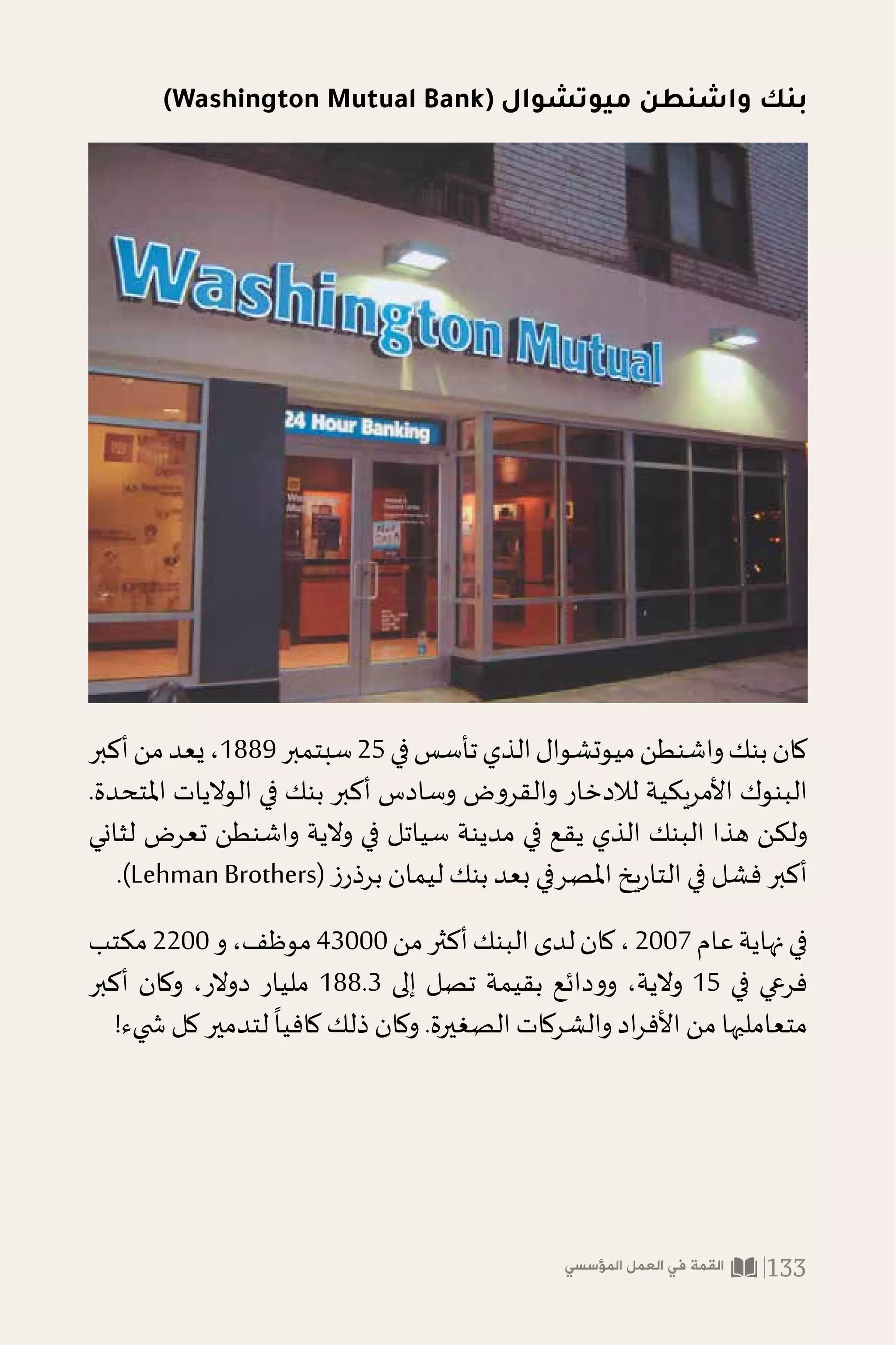 )Washington Mutual Bank( ‫ميوتشوال‬ ‫واشنطن‬ ‫بنك‬
‫أكبر‬‫من‬‫يعد‬،1889‫سبتمبر‬25‫في‬‫تأسس‬‫الذي‬‫ميوتشوال‬‫واشنطن‬‫بنك‬‫كان‬
.‫املتحدة‬ ‫الواليات‬ ‫في‬ ‫بنك‬ ‫أكبر‬ ‫وسادس‬ ‫والقروض‬ ‫لالدخار‬ ‫األمريكية‬ ‫البنوك‬
‫لثاني‬ ‫تعرض‬ ‫واشنطن‬ ‫والية‬ ‫في‬ ‫سياتل‬ ‫مدينة‬ ‫في‬ ‫يقع‬ ‫الذي‬ ‫البنك‬ ‫هذا‬ ‫ولكن‬
.)Lehman Brothers( ‫ز‬‫برذر‬ ‫ليمان‬ ‫بنك‬ ‫بعد‬ ‫املصرفي‬ ‫يخ‬‫ر‬‫التا‬ ‫في‬ ‫فشل‬ ‫أكبر‬
‫مكتب‬2200‫و‬،‫موظف‬43000‫من‬‫أكثر‬‫البنك‬‫لدى‬‫كان‬،2007‫عام‬‫نهاية‬‫في‬
‫أكبر‬ ‫وكان‬ ،‫دوالر‬ ‫مليار‬ 188.3 ‫إلى‬ ‫تصل‬ ‫بقيمة‬ ‫وودائع‬ ،‫والية‬ 15 ‫في‬ ‫فرعي‬
!‫�شيء‬ ‫كل‬ ‫لتدمير‬
ً
‫كافيا‬ ‫ذلك‬ ‫وكان‬ .‫الصغيرة‬ ‫والشركات‬ ‫اد‬‫ر‬‫األف‬ ‫من‬ ‫متعامليها‬
‫المؤسسي‬ ‫العمل‬ ‫في‬ ‫القمة‬ 133
 