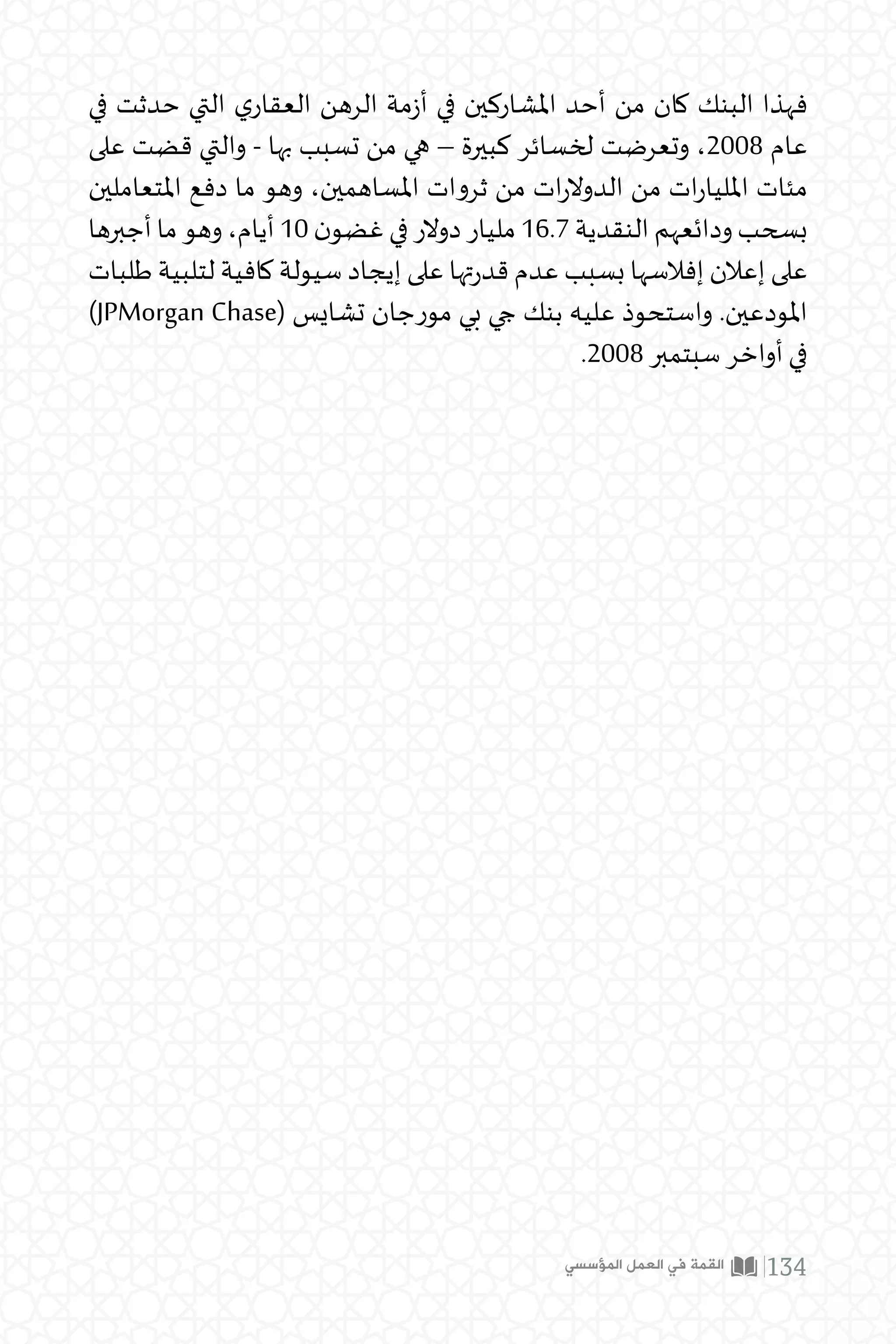 ‫في‬ ‫حدثت‬ ‫التي‬ ‫ي‬‫العقار‬ ‫الرهن‬ ‫مة‬‫ز‬‫أ‬ ‫في‬ ‫املشاركين‬ ‫أحد‬ ‫من‬ ‫كان‬ ‫البنك‬ ‫فهذا‬
‫على‬ ‫قضت‬ ‫والتي‬ - ‫بها‬ ‫تسبب‬ ‫من‬ ‫هي‬ – ‫كبيرة‬ ‫لخسائر‬ ‫وتعرضت‬ ،2008 ‫عام‬
‫املتعاملين‬ ‫دفع‬ ‫ما‬ ‫وهو‬ ،‫املساهمين‬ ‫ثروات‬ ‫من‬ ‫ات‬‫ر‬‫الدوال‬ ‫من‬ ‫ات‬‫ر‬‫املليا‬ ‫مئات‬
‫أجبرها‬‫ما‬‫وهو‬،‫أيام‬ 10 ‫ن‬‫غضو‬‫في‬‫دوالر‬‫مليار‬16.7‫النقدية‬‫ودائعهم‬‫بسحب‬
‫طلبات‬ ‫لتلبية‬ ‫كافية‬ ‫سيولة‬ ‫إيجاد‬ ‫على‬ ‫تها‬‫ر‬‫قد‬ ‫عدم‬ ‫بسبب‬ ‫إفالسها‬ ‫إعالن‬ ‫على‬
)JPMorgan Chase( ‫تشايس‬ ‫مورجان‬ ‫بي‬ ‫جي‬ ‫بنك‬ ‫عليه‬ ‫واستحوذ‬ .‫املودعين‬
.2008 ‫سبتمبر‬ ‫أواخر‬ ‫في‬
‫المؤسسي‬ ‫العمل‬ ‫في‬ ‫القمة‬ 134
 