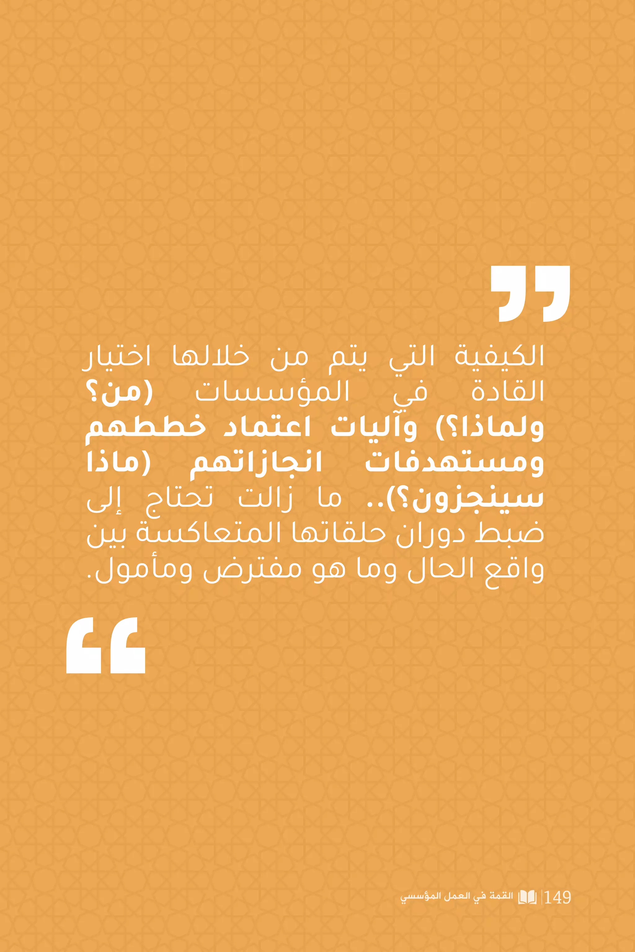 ‫وألق�صى‬‫للمؤسسات‬‫االستفادة‬‫تحقيق‬‫أجل‬‫من‬‫القادة‬‫يبديها‬‫التي‬‫الرغبة‬‫إن‬
‫ما‬‫هي‬،‫شابه‬‫ما‬‫أو‬‫عالجات‬‫اكتشاف‬‫أو‬‫منتجات‬‫لتصنيع‬‫العلوم‬‫من‬‫متاح‬‫قدر‬
‫العلمية‬‫الحافة‬‫هذه‬‫إلى‬‫العاملين‬‫املوظفين‬‫من‬‫النخبة‬‫لحث‬‫القادة‬‫اتجاه‬‫يبرر‬
‫لدقة‬ ‫ل‬‫والوصو‬ ‫ينتجونه‬ ‫ملا‬ ‫أكثر‬ ‫ات‬‫ر‬‫قد‬ ‫واستكشاف‬ ‫أكثر‬ ‫هم‬‫ر‬‫أبصا‬ ‫مد‬ ‫ومن‬
.‫عملهم‬ ‫في‬ ‫أكبر‬
‫عامين‬‫كل‬‫بمرور‬‫أنه‬‫على‬‫ينص‬‫الشهير‬)‫موور‬‫ن‬‫(قانو‬‫أن‬‫نجد‬‫ذلك‬‫على‬‫ومثال‬
‫يجبر‬ ‫ما‬ ‫وهو‬ ‫اتها‬‫ر‬‫قد‬ ‫تتضاعف‬ ‫التكنولوجية‬ ‫الصناعة‬ ‫ات‬‫ر‬‫قد‬ ‫فإن‬
ً
‫تقريبا‬
‫تصميمات‬ ‫تحديث‬ ‫على‬ ‫الرقمية‬ ‫التكتولوجيا‬ ‫مجاالت‬ ‫في‬ ‫العاملة‬ ‫الشركات‬
‫وإال‬‫ات‬‫ر‬‫القد‬‫تلك‬‫لتعزيز‬‫والعملية‬‫العلمية‬‫واكتشافاتها‬‫اتها‬‫ر‬‫واستثما‬‫منتجاتها‬
.‫املنافسة‬ ‫من‬ ‫خرجت‬
‫تكن‬ ‫لم‬ ‫التي‬ ‫المناطق‬ ‫واكتشاف‬ ‫وتجديدة‬ ‫العلم‬ ‫ابتكار‬ 9.4
‫للمؤسسة‬ ‫قبل‬ ‫من‬ ‫معروفة‬
‫المؤسسي‬ ‫العمل‬ ‫في‬ ‫القمة‬ 146
 