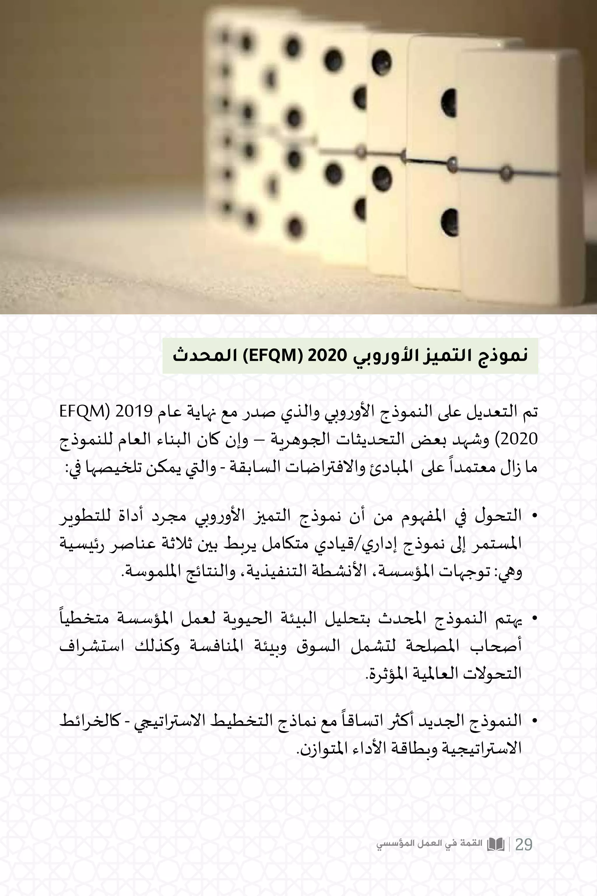 ‫المؤسسي‬ ‫العمل‬ ‫في‬ ‫القمة‬ 29
EFQM( 2019 ‫عام‬ ‫نهاية‬ ‫مع‬ ‫صدر‬ ‫والذي‬ ‫وبي‬‫ر‬‫األو‬ ‫النموذج‬ ‫على‬ ‫التعديل‬ ‫تم‬
‫للنموذج‬ ‫العام‬ ‫البناء‬ ‫كان‬ ‫وإن‬ – ‫الجوهرية‬ ‫التحديثات‬ ‫بعض‬ ‫وشهد‬ )2020
:‫في‬ ‫تلخيصها‬ ‫يمكن‬ ‫والتي‬ - ‫السابقة‬ ‫اضات‬‫ر‬‫واالفت‬ ‫املبادئ‬ ‫على‬
ً
‫معتمدا‬ ‫ال‬‫ز‬ ‫ما‬
‫المحدث‬ )EFQM( 2020 ‫األوروبي‬ ‫التميز‬ ‫نموذج‬
‫للتطوير‬ ‫أداة‬ ‫مجرد‬ ‫وبي‬‫ر‬‫األو‬ ‫التميز‬ ‫نموذج‬ ‫أن‬ ‫من‬ ‫املفهوم‬ ‫في‬ ‫ل‬‫التحو‬
‫ئيسية‬‫ر‬ ‫عناصر‬ ‫ثالثة‬ ‫بين‬ ‫يربط‬ ‫متكامل‬ ‫قيادي‬/‫ي‬‫إدار‬ ‫نموذج‬ ‫إلى‬ ‫املستمر‬
.‫امللموسة‬ ‫والنتائج‬ ،‫التنفيذية‬ ‫األنشطة‬ ،‫املؤسسة‬ ‫توجهات‬ :‫وهي‬
ً
‫متخطيا‬ ‫املؤسسة‬ ‫لعمل‬ ‫الحيوية‬ ‫البيئة‬ ‫بتحليل‬ ‫املحدث‬ ‫النموذج‬ ‫يهتم‬
‫اف‬‫ر‬‫استش‬ ‫وكذلك‬ ‫املنافسة‬ ‫وبيئة‬ ‫ق‬‫السو‬ ‫لتشمل‬ ‫املصلحة‬ ‫أصحاب‬
.‫املؤثرة‬ ‫العاملية‬ ‫التحوالت‬
‫ائط‬‫ر‬‫كالخ‬ - ‫اتيجي‬‫ر‬‫االست‬ ‫التخطيط‬ ‫نماذج‬ ‫مع‬
ً
‫اتساقا‬ ‫أكثر‬ ‫الجديد‬ ‫النموذج‬
.‫ن‬‫املتواز‬ ‫األداء‬ ‫وبطاقة‬ ‫اتيجية‬‫ر‬‫االست‬
•
•
•
 