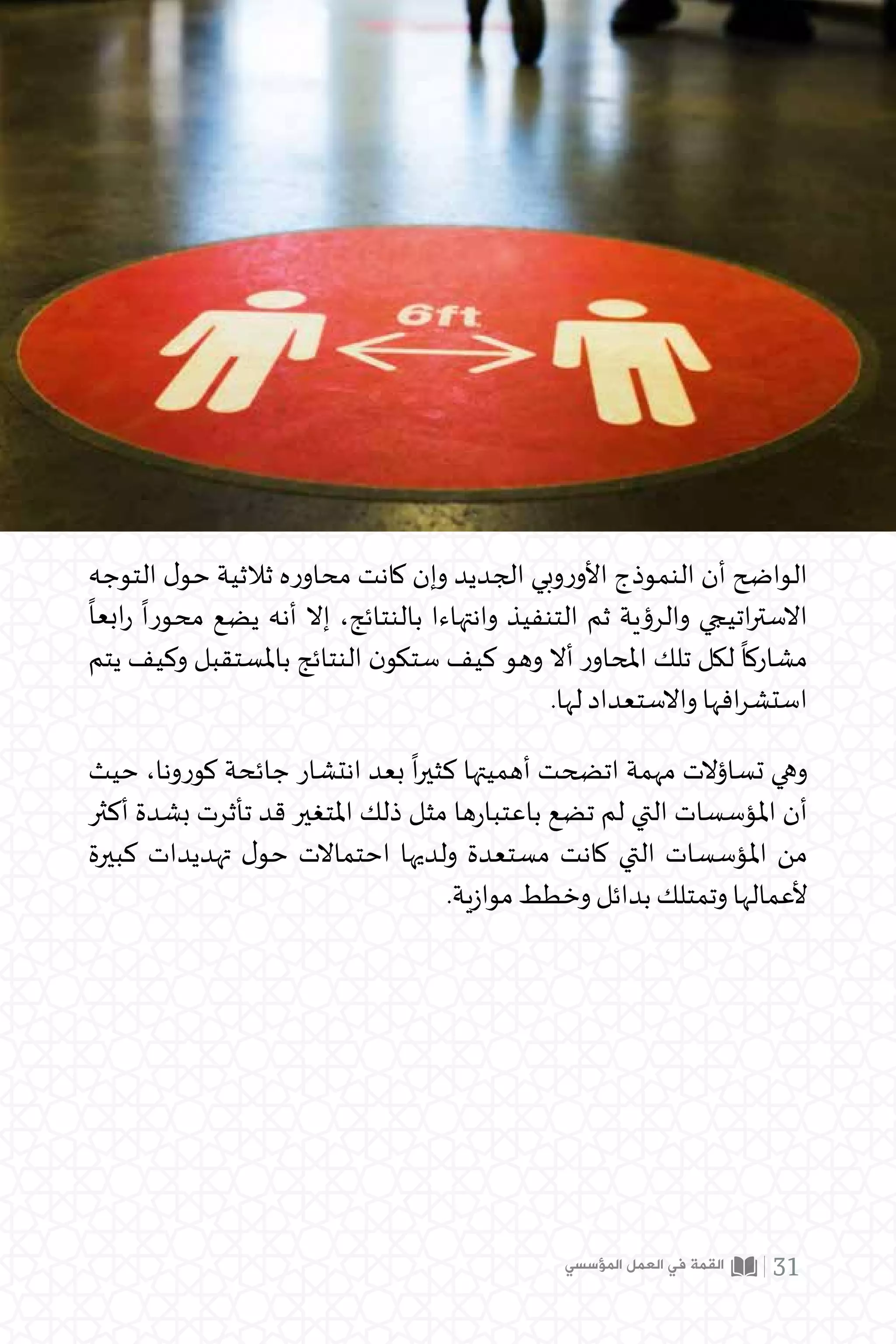 ‫المؤسسي‬ ‫العمل‬ ‫في‬ ‫القمة‬ 31
‫التوجه‬ ‫ل‬‫حو‬ ‫ثالثية‬ ‫ه‬‫ر‬‫محاو‬ ‫كانت‬ ‫وإن‬ ‫الجديد‬ ‫وبي‬‫ر‬‫األو‬ ‫النموذج‬ ‫أن‬ ‫الواضح‬
ً
‫ابعا‬‫ر‬
ً
‫محورا‬ ‫يضع‬ ‫أنه‬ ‫إال‬ ،‫بالنتائج‬ ‫وانتهاءا‬ ‫التنفيذ‬ ‫ثم‬ ‫والرؤية‬ ‫اتيجي‬‫ر‬‫االست‬
‫يتم‬ ‫وكيف‬ ‫باملستقبل‬ ‫النتائج‬ ‫ن‬‫ستكو‬ ‫كيف‬ ‫وهو‬ ‫أال‬ ‫ر‬‫املحاو‬ ‫تلك‬ ‫لكل‬
ً
‫مشاركا‬
.‫لها‬ ‫واالستعداد‬ ‫افها‬‫ر‬‫استش‬
‫حيث‬ ،‫كورونا‬ ‫جائحة‬ ‫انتشار‬ ‫بعد‬
ً
‫ا‬‫ر‬‫كثي‬ ‫أهميتها‬ ‫اتضحت‬ ‫مهمة‬ ‫تساؤالت‬ ‫وهي‬
‫أكثر‬ ‫بشدة‬ ‫تأثرت‬ ‫قد‬ ‫املتغير‬ ‫ذلك‬ ‫مثل‬ ‫ها‬‫ر‬‫باعتبا‬ ‫تضع‬ ‫لم‬ ‫التي‬ ‫املؤسسات‬ ‫أن‬
‫كبيرة‬ ‫تهديدات‬ ‫ل‬‫حو‬ ‫احتماالت‬ ‫ولديها‬ ‫مستعدة‬ ‫كانت‬ ‫التي‬ ‫املؤسسات‬ ‫من‬
	.‫ية‬‫ز‬‫موا‬ ‫وخطط‬ ‫بدائل‬ ‫وتمتلك‬ ‫ألعمالها‬
 