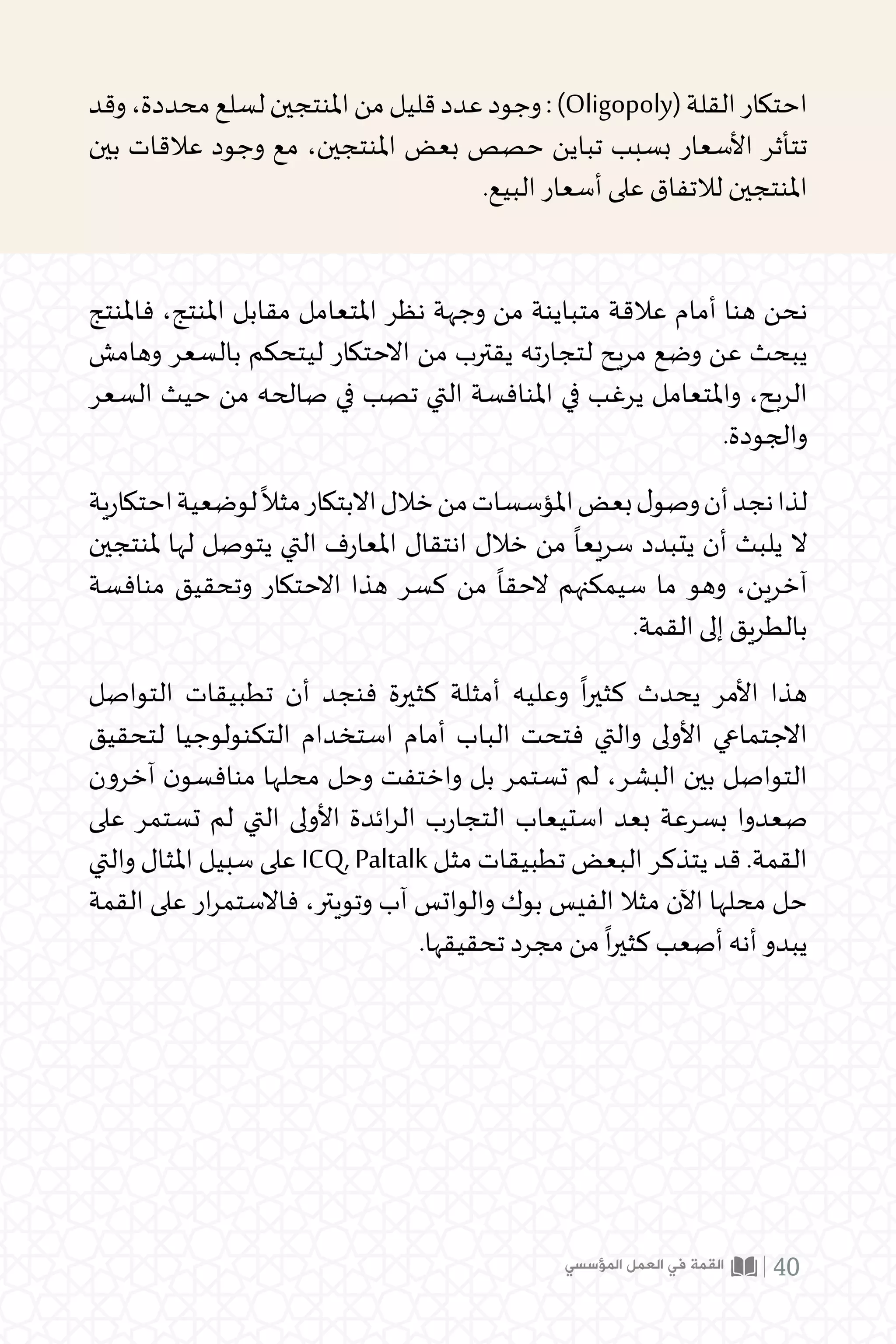 ‫وقد‬،‫محددة‬‫لسلع‬‫املنتجين‬‫من‬‫قليل‬‫عدد‬‫وجود‬:)Oligopoly(‫القلة‬‫احتكار‬
‫بين‬ ‫عالقات‬ ‫وجود‬ ‫مع‬ ،‫املنتجين‬ ‫بعض‬ ‫حصص‬ ‫تباين‬ ‫بسبب‬ ‫األسعار‬ ‫تتأثر‬
.‫البيع‬ ‫أسعار‬ ‫على‬ ‫لالتفاق‬ ‫املنتجين‬
‫فاملنتج‬ ،‫املنتج‬ ‫مقابل‬ ‫املتعامل‬ ‫نظر‬ ‫وجهة‬ ‫من‬ ‫متباينة‬ ‫عالقة‬ ‫أمام‬ ‫هنا‬ ‫نحن‬
‫وهامش‬ ‫بالسعر‬ ‫ليتحكم‬ ‫االحتكار‬ ‫من‬ ‫يقترب‬ ‫ته‬‫ر‬‫لتجا‬ ‫مريح‬ ‫وضع‬ ‫عن‬ ‫يبحث‬
‫السعر‬ ‫حيث‬ ‫من‬ ‫صالحه‬ ‫في‬ ‫تصب‬ ‫التي‬ ‫املنافسة‬ ‫في‬ ‫يرغب‬ ‫واملتعامل‬ ،‫الربح‬
.‫والجودة‬
‫ية‬‫ر‬‫احتكا‬‫لوضعية‬
ً
‫مثال‬‫االبتكار‬‫خالل‬‫من‬‫املؤسسات‬‫بعض‬‫ل‬‫وصو‬‫أن‬‫نجد‬‫لذا‬
‫ملنتجين‬ ‫لها‬ ‫يتوصل‬ ‫التي‬ ‫ف‬‫ر‬‫املعا‬ ‫انتقال‬ ‫خالل‬ ‫من‬
ً
‫سريعا‬ ‫يتبدد‬ ‫أن‬ ‫يلبث‬ ‫ال‬
‫منافسة‬ ‫وتحقيق‬ ‫االحتكار‬ ‫هذا‬ ‫كسر‬ ‫من‬
ً
‫الحقا‬ ‫سيمكنهم‬ ‫ما‬ ‫وهو‬ ،‫آخرين‬
.‫القمة‬ ‫إلى‬ ‫بالطريق‬
‫التواصل‬ ‫تطبيقات‬ ‫أن‬ ‫فنجد‬ ‫كثيرة‬ ‫أمثلة‬ ‫وعليه‬
ً
‫ا‬‫ر‬‫كثي‬ ‫يحدث‬ ‫األمر‬ ‫هذا‬
‫لتحقيق‬ ‫التكنولوجيا‬ ‫استخدام‬ ‫أمام‬ ‫الباب‬ ‫فتحت‬ ‫والتي‬ ‫األولى‬ ‫االجتماعي‬
‫آخرون‬ ‫ن‬‫منافسو‬ ‫محلها‬ ‫وحل‬ ‫واختفت‬ ‫بل‬ ‫تستمر‬ ‫لم‬ ،‫البشر‬ ‫بين‬ ‫التواصل‬
‫على‬ ‫تستمر‬ ‫لم‬ ‫التي‬ ‫األولى‬ ‫ائدة‬‫ر‬‫ال‬ ‫ب‬‫ر‬‫التجا‬ ‫استيعاب‬ ‫بعد‬ ‫بسرعة‬ ‫صعدوا‬
‫والتي‬ ‫املثال‬ ‫سبيل‬ ‫على‬ ICQ, Paltalk ‫مثل‬ ‫تطبيقات‬ ‫البعض‬ ‫يتذكر‬ ‫قد‬ .‫القمة‬
‫القمة‬ ‫على‬ ‫ار‬‫ر‬‫فاالستم‬ ،‫وتويتر‬ ‫آب‬ ‫والواتس‬ ‫بوك‬ ‫الفيس‬ ‫مثال‬ ‫اآلن‬ ‫محلها‬ ‫حل‬
.‫تحقيقها‬ ‫مجرد‬ ‫من‬
ً
‫ا‬‫ر‬‫كثي‬ ‫أصعب‬ ‫أنه‬ ‫يبدو‬
‫المؤسسي‬ ‫العمل‬ ‫في‬ ‫القمة‬ 40
 