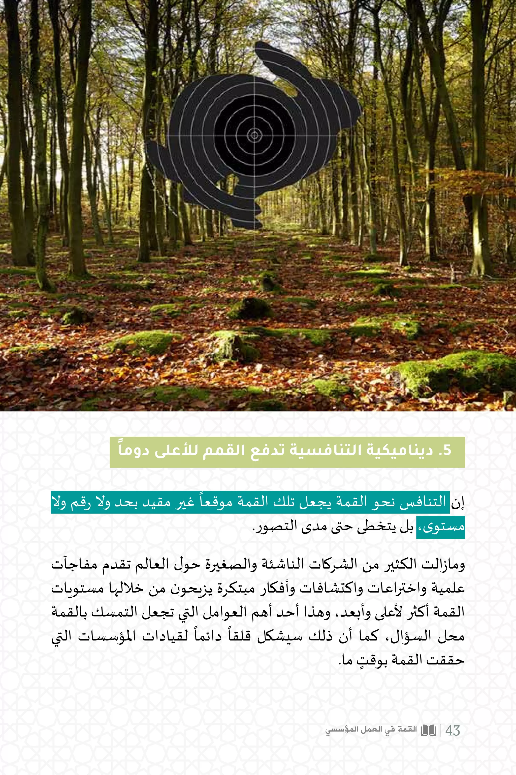 ً‫ا‬‫دوم‬ ‫لألعلى‬ ‫القمم‬ ‫تدفع‬ ‫التنافسية‬ ‫ديناميكية‬ .5
‫وال‬ ‫قم‬‫ر‬ ‫وال‬ ‫بحد‬ ‫مقيد‬ ‫غير‬
ً
‫موقعا‬ ‫القمة‬ ‫تلك‬ ‫يجعل‬ ‫القمة‬ ‫نحو‬ ‫التنافس‬ ‫إن‬
.‫التصور‬ ‫مدى‬ ‫حتى‬ ‫يتخطى‬ ‫بل‬ ،‫ى‬‫مستو‬
‫مفاجآت‬ ‫تقدم‬ ‫العالم‬ ‫ل‬‫حو‬ ‫والصغيرة‬ ‫الناشئة‬ ‫الشركات‬ ‫من‬ ‫الكثير‬ ‫الت‬‫ز‬‫وما‬
‫مستويات‬ ‫خاللها‬ ‫من‬ ‫ن‬‫يزيحو‬ ‫مبتكرة‬ ‫وأفكار‬ ‫واكتشافات‬ ‫اعات‬‫ر‬‫واخت‬ ‫علمية‬
‫بالقمة‬ ‫التمسك‬ ‫تجعل‬ ‫التي‬ ‫العوامل‬ ‫أهم‬ ‫أحد‬ ‫وهذا‬ ،‫وأبعد‬ ‫ألعلى‬ ‫أكثر‬ ‫القمة‬
‫التي‬ ‫املؤسسات‬ ‫لقيادات‬
ً
‫دائما‬
ً
‫قلقا‬ ‫سيشكل‬ ‫ذلك‬ ‫أن‬ ‫كما‬ ،‫السؤال‬ ‫محل‬
.‫ما‬ ٍ
‫بوقت‬ ‫القمة‬ ‫حققت‬
‫المؤسسي‬ ‫العمل‬ ‫في‬ ‫القمة‬ 43
 