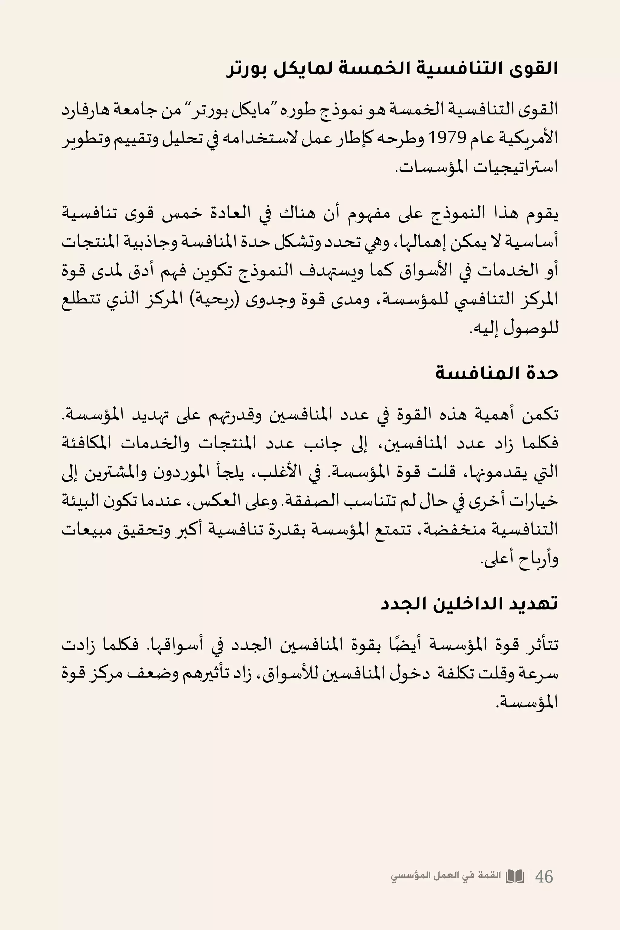 ‫بورتر‬ ‫لمايكل‬ ‫الخمسة‬ ‫التنافسية‬ ‫القوى‬
‫د‬‫ر‬‫فا‬‫ر‬‫ها‬‫جامعة‬‫من‬”‫بورتر‬‫“مايكل‬‫طوره‬‫نموذج‬‫هو‬‫الخمسة‬‫التنافسية‬‫ى‬‫القو‬
‫وتطوير‬‫وتقييم‬‫تحليل‬‫في‬‫الستخدامه‬‫عمل‬‫كإطار‬‫وطرحه‬1979‫عام‬‫األمريكية‬
.‫املؤسسات‬ ‫اتيجيات‬‫ر‬‫است‬
‫تنافسية‬ ‫ى‬‫قو‬ ‫خمس‬ ‫العادة‬ ‫في‬ ‫هناك‬ ‫أن‬ ‫مفهوم‬ ‫على‬ ‫النموذج‬ ‫هذا‬ ‫يقوم‬
‫املنتجات‬‫وجاذبية‬‫املنافسة‬‫حدة‬‫وتشكل‬‫تحدد‬‫وهي‬،‫إهمالها‬‫يمكن‬‫ال‬‫أساسية‬
‫قوة‬ ‫ملدى‬ ‫أدق‬ ‫فهم‬ ‫تكوين‬ ‫النموذج‬ ‫ويستهدف‬ ‫كما‬ ‫األسواق‬ ‫في‬ ‫الخدمات‬ ‫أو‬
‫تتطلع‬ ‫الذي‬ ‫املركز‬ )‫بحية‬‫(ر‬ ‫ى‬‫وجدو‬ ‫قوة‬ ‫ومدى‬ ،‫للمؤسسة‬ ‫التناف�سي‬ ‫املركز‬
.‫إليه‬ ‫ل‬‫للوصو‬
‫المنافسة‬ ‫حدة‬
.‫املؤسسة‬ ‫تهديد‬ ‫على‬ ‫تهم‬‫ر‬‫وقد‬ ‫املنافسين‬ ‫عدد‬ ‫في‬ ‫القوة‬ ‫هذه‬ ‫أهمية‬ ‫تكمن‬
‫املكافئة‬ ‫والخدمات‬ ‫املنتجات‬ ‫عدد‬ ‫جانب‬ ‫إلى‬ ،‫املنافسين‬ ‫عدد‬ ‫اد‬‫ز‬ ‫فكلما‬
‫إلى‬ ‫واملشترين‬ ‫ن‬‫املوردو‬ ‫يلجأ‬ ،‫األغلب‬ ‫في‬ .‫املؤسسة‬ ‫قوة‬ ‫قلت‬ ،‫يقدمونها‬ ‫التي‬
‫البيئة‬‫ن‬‫تكو‬‫عندما‬،‫العكس‬‫وعلى‬.‫الصفقة‬‫تتناسب‬‫لم‬‫حال‬‫في‬‫ى‬‫أخر‬‫ات‬‫ر‬‫خيا‬
‫مبيعات‬ ‫وتحقيق‬ ‫أكبر‬ ‫تنافسية‬ ‫ة‬‫ر‬‫بقد‬ ‫املؤسسة‬ ‫تتمتع‬ ،‫منخفضة‬ ‫التنافسية‬
.‫أعلى‬ ‫باح‬‫ر‬‫وأ‬
‫الجدد‬ ‫الداخلين‬ ‫تهديد‬
‫ادت‬‫ز‬ ‫فكلما‬ .‫أسواقها‬ ‫في‬ ‫الجدد‬ ‫املنافسين‬ ‫بقوة‬ ‫ا‬ً‫أيض‬ ‫املؤسسة‬ ‫قوة‬ ‫تتأثر‬
‫قوة‬‫مركز‬‫وضعف‬‫تأثيرهم‬‫اد‬‫ز‬،‫لألسواق‬‫املنافسين‬‫ل‬‫دخو‬ ‫تكلفة‬‫وقلت‬‫سرعة‬
.‫املؤسسة‬
‫المؤسسي‬ ‫العمل‬ ‫في‬ ‫القمة‬ 46
 