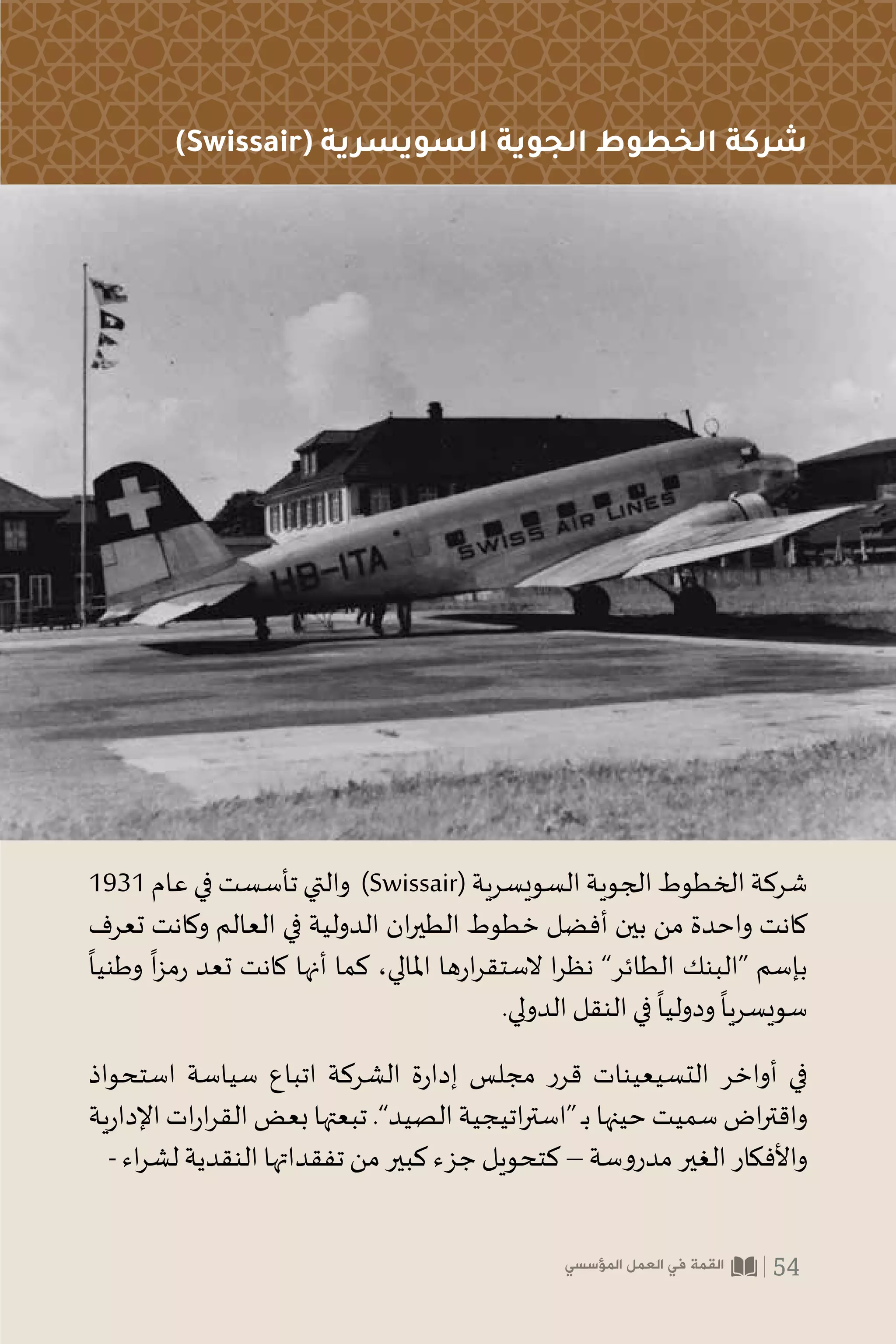 1931 ‫عام‬ ‫في‬ ‫تأسست‬ ‫والتي‬ )Swissair( ‫السويسرية‬ ‫الجوية‬ ‫الخطوط‬ ‫شركة‬
‫تعرف‬ ‫وكانت‬ ‫العالم‬ ‫في‬ ‫الدولية‬ ‫ان‬‫ر‬‫الطي‬ ‫خطوط‬ ‫أفضل‬ ‫بين‬ ‫من‬ ‫واحدة‬ ‫كانت‬
ً
‫وطنيا‬
ً
‫ا‬‫ز‬‫م‬‫ر‬ ‫تعد‬ ‫كانت‬ ‫أنها‬ ‫كما‬ ،‫املالي‬ ‫ها‬‫ر‬‫ا‬‫ر‬‫الستق‬ ‫ا‬‫ر‬‫نظ‬ ”‫الطائر‬ ‫“البنك‬ ‫بإسم‬
.‫الدولي‬ ‫النقل‬ ‫في‬
ً
‫ودوليا‬
ً
‫سويسريا‬
‫استحواذ‬ ‫سياسة‬ ‫اتباع‬ ‫الشركة‬ ‫ة‬‫ر‬‫إدا‬ ‫مجلس‬ ‫قرر‬ ‫التسيعينات‬ ‫أواخر‬ ‫في‬
‫ية‬‫ر‬‫اإلدا‬ ‫ات‬‫ر‬‫ا‬‫ر‬‫الق‬ ‫بعض‬ ‫تبعتها‬ .”‫الصيد‬ ‫اتيجية‬‫ر‬‫“است‬ ‫ـ‬‫ب‬ ‫حينها‬ ‫سميت‬ ‫اض‬‫ر‬‫واقت‬
- ‫اء‬‫ر‬‫لش‬ ‫النقدية‬ ‫تفقداتها‬ ‫من‬ ‫كبير‬ ‫جزء‬ ‫كتحويل‬ – ‫مدروسة‬ ‫الغير‬ ‫واألفكار‬
)Swissair( ‫السويسرية‬ ‫الجوية‬ ‫الخطوط‬ ‫شركة‬
‫المؤسسي‬ ‫العمل‬ ‫في‬ ‫القمة‬ 54
 
