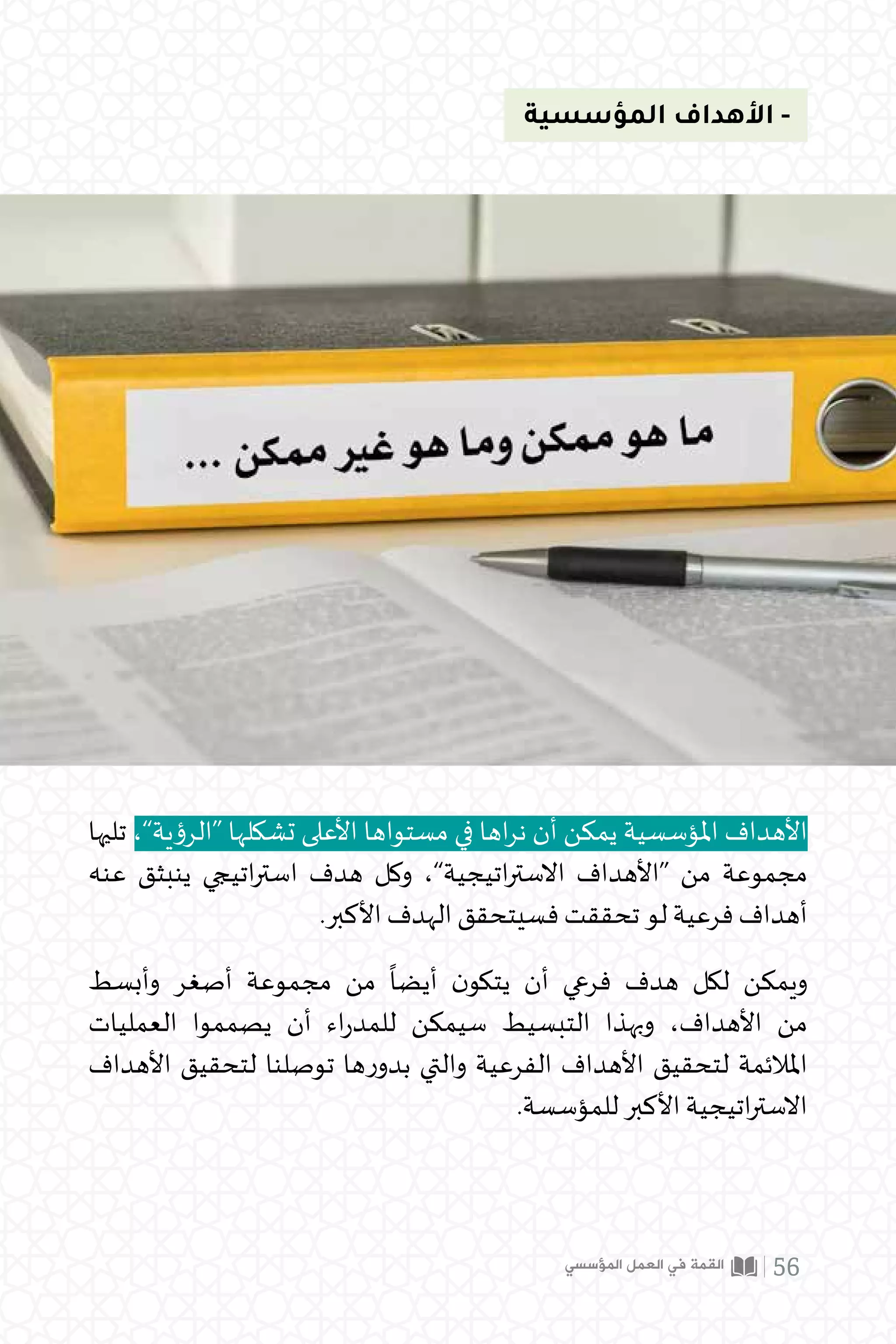 ‫المؤسسية‬ ‫األهداف‬ -
‫تليها‬ ،”‫“الرؤية‬ ‫تشكلها‬ ‫األعلى‬ ‫مستواها‬ ‫في‬ ‫اها‬‫ر‬‫ن‬ ‫أن‬ ‫يمكن‬ ‫املؤسسية‬ ‫األهداف‬
‫عنه‬ ‫ينبثق‬ ‫اتيجي‬‫ر‬‫است‬ ‫هدف‬ ‫وكل‬ ،”‫اتيجية‬‫ر‬‫االست‬ ‫“األهداف‬ ‫من‬ ‫مجموعة‬
.‫األكبر‬ ‫الهدف‬ ‫فسيتحقق‬ ‫تحققت‬ ‫لو‬ ‫فرعية‬ ‫أهداف‬
‫وأبسط‬ ‫أصغر‬ ‫مجموعة‬ ‫من‬
ً
‫أيضا‬ ‫ن‬‫يتكو‬ ‫أن‬ ‫فرعي‬ ‫هدف‬ ‫لكل‬ ‫ويمكن‬
‫العمليات‬ ‫يصمموا‬ ‫أن‬ ‫اء‬‫ر‬‫للمد‬ ‫سيمكن‬ ‫التبسيط‬ ‫وبهذا‬ ،‫األهداف‬ ‫من‬
‫األهداف‬ ‫لتحقيق‬ ‫توصلنا‬ ‫ها‬‫ر‬‫بدو‬ ‫والتي‬ ‫الفرعية‬ ‫األهداف‬ ‫لتحقيق‬ ‫املالئمة‬
.‫للمؤسسة‬ ‫األكبر‬ ‫اتيجية‬‫ر‬‫االست‬
‫المؤسسي‬ ‫العمل‬ ‫في‬ ‫القمة‬ 56
 