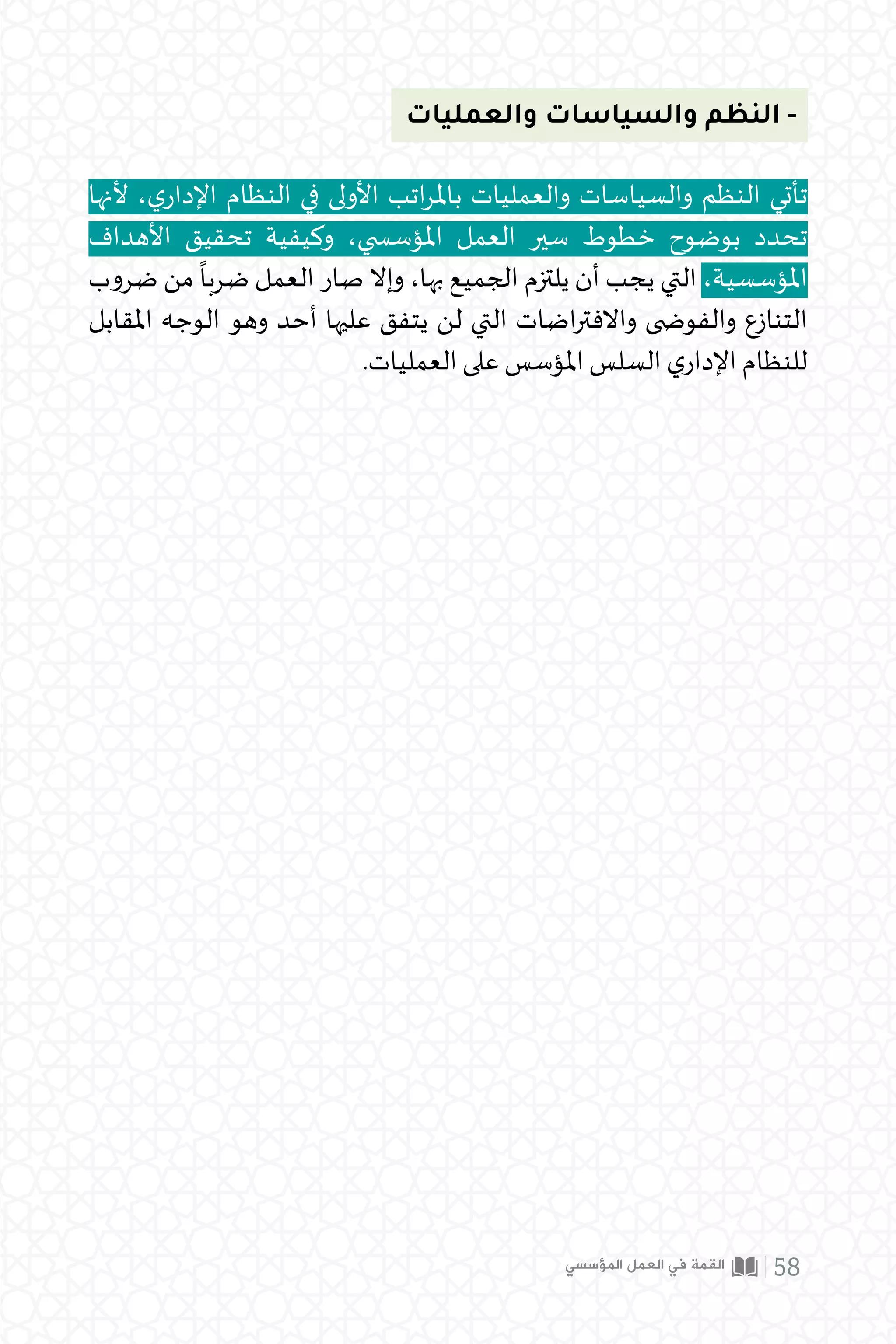 ‫والعمليات‬ ‫والسياسات‬ ‫النظم‬ -
‫ألنها‬ ،‫ي‬‫اإلدار‬ ‫النظام‬ ‫في‬ ‫األولى‬ ‫اتب‬‫ر‬‫بامل‬ ‫والعمليات‬ ‫والسياسات‬ ‫النظم‬ ‫تأتي‬
‫األهداف‬ ‫تحقيق‬ ‫وكيفية‬ ،‫املؤس�سي‬ ‫العمل‬ ‫سير‬ ‫خطوط‬ ‫بوضوح‬ ‫تحدد‬
‫ضروب‬ ‫من‬
ً
‫ضربا‬ ‫العمل‬ ‫صار‬ ‫وإال‬ ،‫بها‬ ‫الجميع‬ ‫يلتزم‬ ‫أن‬ ‫يجب‬ ‫التي‬ ،‫املؤسسية‬
‫املقابل‬ ‫الوجه‬ ‫وهو‬ ‫أحد‬ ‫عليها‬ ‫يتفق‬ ‫لن‬ ‫التي‬ ‫اضات‬‫ر‬‫واالفت‬ ‫والفو�ضى‬ ‫التنازع‬
.‫العمليات‬ ‫على‬ ‫املؤسس‬ ‫السلس‬ ‫ي‬‫اإلدار‬ ‫للنظام‬
‫المؤسسي‬ ‫العمل‬ ‫في‬ ‫القمة‬ 58
 