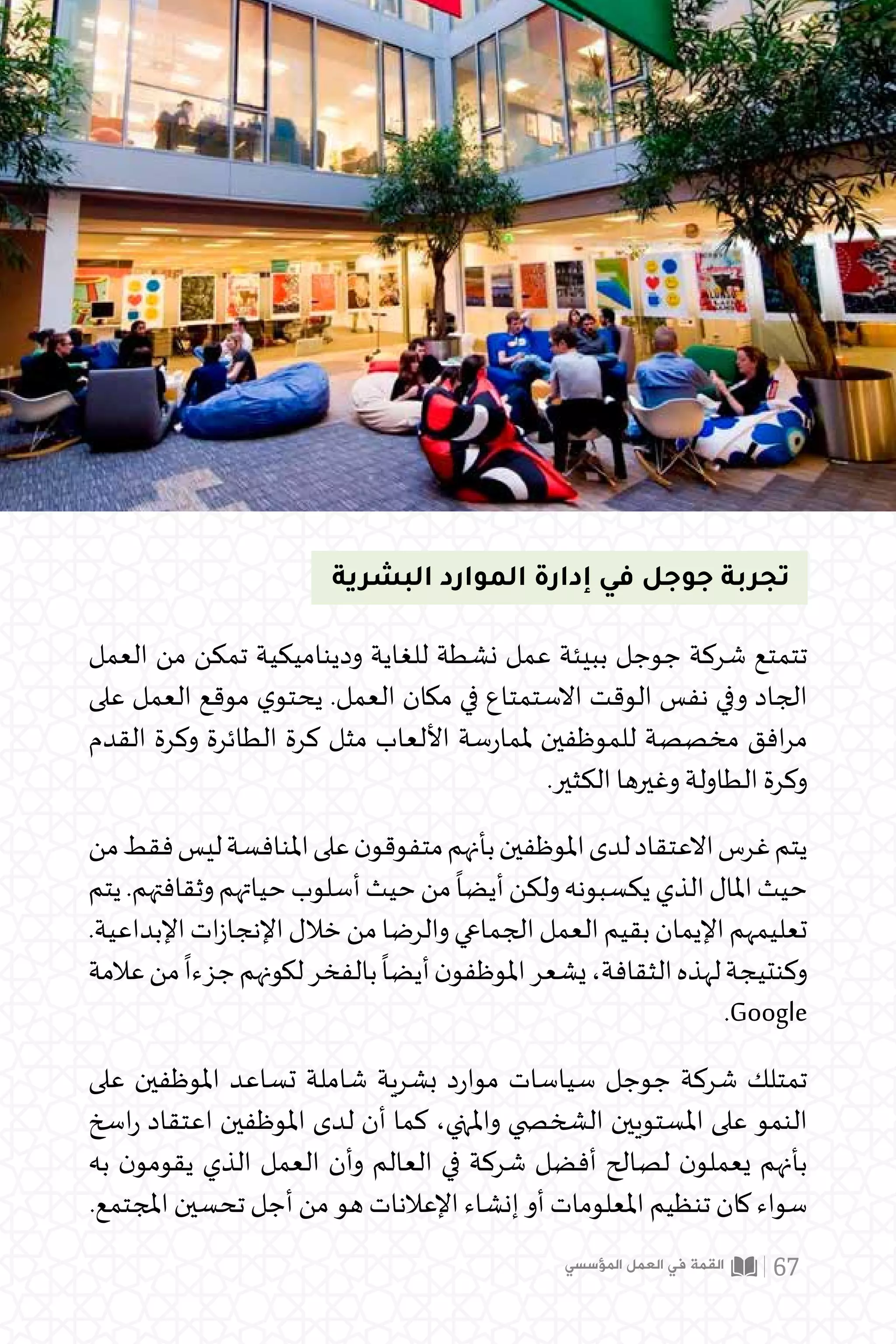 ‫البشرية‬ ‫الموارد‬ ‫إدارة‬ ‫في‬ ‫جوجل‬ ‫تجربة‬
‫العمل‬ ‫من‬ ‫تمكن‬ ‫وديناميكية‬ ‫للغاية‬ ‫نشطة‬ ‫عمل‬ ‫ببيئة‬ ‫جوجل‬ ‫شركة‬ ‫تتمتع‬
‫على‬ ‫العمل‬ ‫موقع‬ ‫ي‬‫يحتو‬ .‫العمل‬ ‫مكان‬ ‫في‬ ‫االستمتاع‬ ‫الوقت‬ ‫نفس‬ ‫وفي‬ ‫الجاد‬
‫القدم‬ ‫وكرة‬ ‫الطائرة‬ ‫كرة‬ ‫مثل‬ ‫األلعاب‬ ‫سة‬‫ر‬‫ملما‬ ‫للموظفين‬ ‫مخصصة‬ ‫افق‬‫ر‬‫م‬
.‫الكثير‬ ‫وغيرها‬ ‫الطاولة‬ ‫وكرة‬
‫من‬‫فقط‬‫ليس‬‫املنافسة‬‫على‬‫ن‬‫متفوقو‬‫بأنهم‬‫املوظفين‬‫لدى‬‫االعتقاد‬‫غرس‬‫يتم‬
‫يتم‬.‫وثقافتهم‬‫حياتهم‬‫أسلوب‬‫حيث‬‫من‬
ً
‫أيضا‬‫ولكن‬‫يكسبونه‬‫الذي‬‫املال‬‫حيث‬
.‫اإلبداعية‬‫ات‬‫ز‬‫اإلنجا‬‫خالل‬‫من‬‫والرضا‬‫الجماعي‬‫العمل‬‫بقيم‬‫اإليمان‬‫تعليمهم‬
‫عالمة‬‫من‬
ً
‫جزءا‬‫لكونهم‬‫بالفخر‬
ً
‫أيضا‬‫ن‬‫املوظفو‬‫يشعر‬،‫الثقافة‬‫لهذه‬‫وكنتيجة‬
.Google
‫على‬ ‫املوظفين‬ ‫تساعد‬ ‫شاملة‬ ‫بشرية‬ ‫د‬‫ر‬‫موا‬ ‫سياسات‬ ‫جوجل‬ ‫شركة‬ ‫تمتلك‬
‫اسخ‬‫ر‬ ‫اعتقاد‬ ‫املوظفين‬ ‫لدى‬ ‫أن‬ ‫كما‬ ،‫واملنهي‬ ‫الشخ�صي‬ ‫املستويين‬ ‫على‬ ‫النمو‬
‫به‬ ‫ن‬‫يقومو‬ ‫الذي‬ ‫العمل‬ ‫وأن‬ ‫العالم‬ ‫في‬ ‫شركة‬ ‫أفضل‬ ‫لصالح‬ ‫ن‬‫يعملو‬ ‫بأنهم‬
.‫املجتمع‬ ‫تحسين‬ ‫أجل‬ ‫من‬ ‫هو‬ ‫اإلعالنات‬ ‫إنشاء‬ ‫أو‬ ‫املعلومات‬ ‫تنظيم‬ ‫كان‬ ‫سواء‬
‫المؤسسي‬ ‫العمل‬ ‫في‬ ‫القمة‬ 67
 