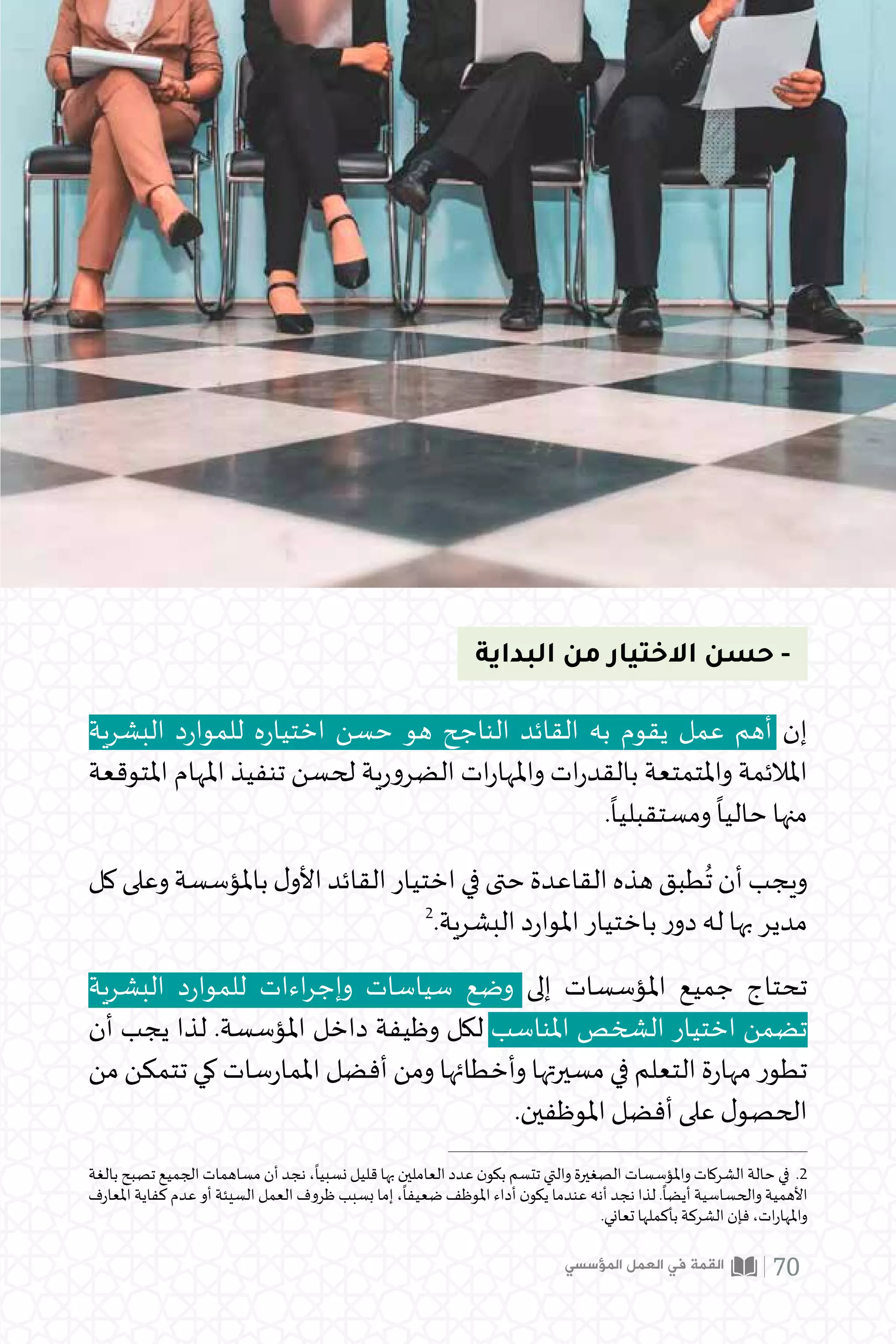 ‫البداية‬ ‫من‬ ‫االختيار‬ ‫حسن‬ -
‫البشرية‬ ‫د‬‫ر‬‫للموا‬ ‫ه‬‫ر‬‫اختيا‬ ‫حسن‬ ‫هو‬ ‫الناجح‬ ‫القائد‬ ‫به‬ ‫يقوم‬ ‫عمل‬ ‫أهم‬ ‫إن‬
‫املتوقعة‬ ‫املهام‬ ‫تنفيذ‬ ‫لحسن‬ ‫ية‬‫ر‬‫الضرو‬ ‫ات‬‫ر‬‫واملها‬ ‫ات‬‫ر‬‫بالقد‬ ‫واملتمتعة‬ ‫املالئمة‬
.
ً
‫ومستقبليا‬
ً
‫حاليا‬ ‫منها‬
‫كل‬‫وعلى‬‫باملؤسسة‬‫ل‬‫األو‬‫القائد‬‫اختيار‬‫في‬‫حتى‬‫القاعدة‬‫هذه‬‫طبق‬
ُ
‫ت‬‫أن‬‫ويجب‬
2
.‫البشرية‬ ‫د‬‫ر‬‫املوا‬ ‫باختيار‬ ‫ر‬‫دو‬ ‫له‬ ‫بها‬ ‫مدير‬
‫بالغة‬ ‫تصبح‬ ‫الجميع‬ ‫مساهمات‬ ‫أن‬ ‫نجد‬ ،
ً
‫نسبيا‬ ‫قليل‬ ‫بها‬ ‫العاملين‬ ‫عدد‬ ‫ن‬‫بكو‬ ‫تتسم‬ ‫والتي‬ ‫الصغيرة‬ ‫واملؤسسات‬ ‫الشركات‬ ‫حالة‬ ‫في‬ .2
‫املعارف‬ ‫كفاية‬ ‫عدم‬ ‫أو‬ ‫السيئة‬ ‫العمل‬ ‫ظروف‬ ‫بسبب‬ ‫إما‬ ،
ً
‫ضعيفا‬ ‫املوظف‬ ‫أداء‬ ‫ن‬‫يكو‬ ‫عندما‬ ‫أنه‬ ‫نجد‬ ‫لذا‬ .
ً
‫أيضا‬ ‫والحساسية‬ ‫األهمية‬
.‫تعاني‬ ‫بأكملها‬ ‫الشركة‬ ‫فإن‬ ،‫ات‬‫ر‬‫واملها‬
‫البشرية‬ ‫د‬‫ر‬‫للموا‬ ‫اءات‬‫ر‬‫وإج‬ ‫سياسات‬ ‫وضع‬ ‫إلى‬ ‫املؤسسات‬ ‫جميع‬ ‫تحتاج‬
‫أن‬ ‫يجب‬ ‫لذا‬ .‫املؤسسة‬ ‫داخل‬ ‫وظيفة‬ ‫لكل‬ ‫املناسب‬ ‫الشخص‬ ‫اختيار‬ ‫تضمن‬
‫من‬ ‫تتمكن‬ ‫كي‬ ‫سات‬‫ر‬‫املما‬ ‫أفضل‬ ‫ومن‬ ‫وأخطائها‬ ‫مسيرتها‬ ‫في‬ ‫التعلم‬ ‫ة‬‫ر‬‫مها‬ ‫تطور‬
.‫املوظفين‬ ‫أفضل‬ ‫على‬ ‫ل‬‫الحصو‬
‫المؤسسي‬ ‫العمل‬ ‫في‬ ‫القمة‬ 70
 