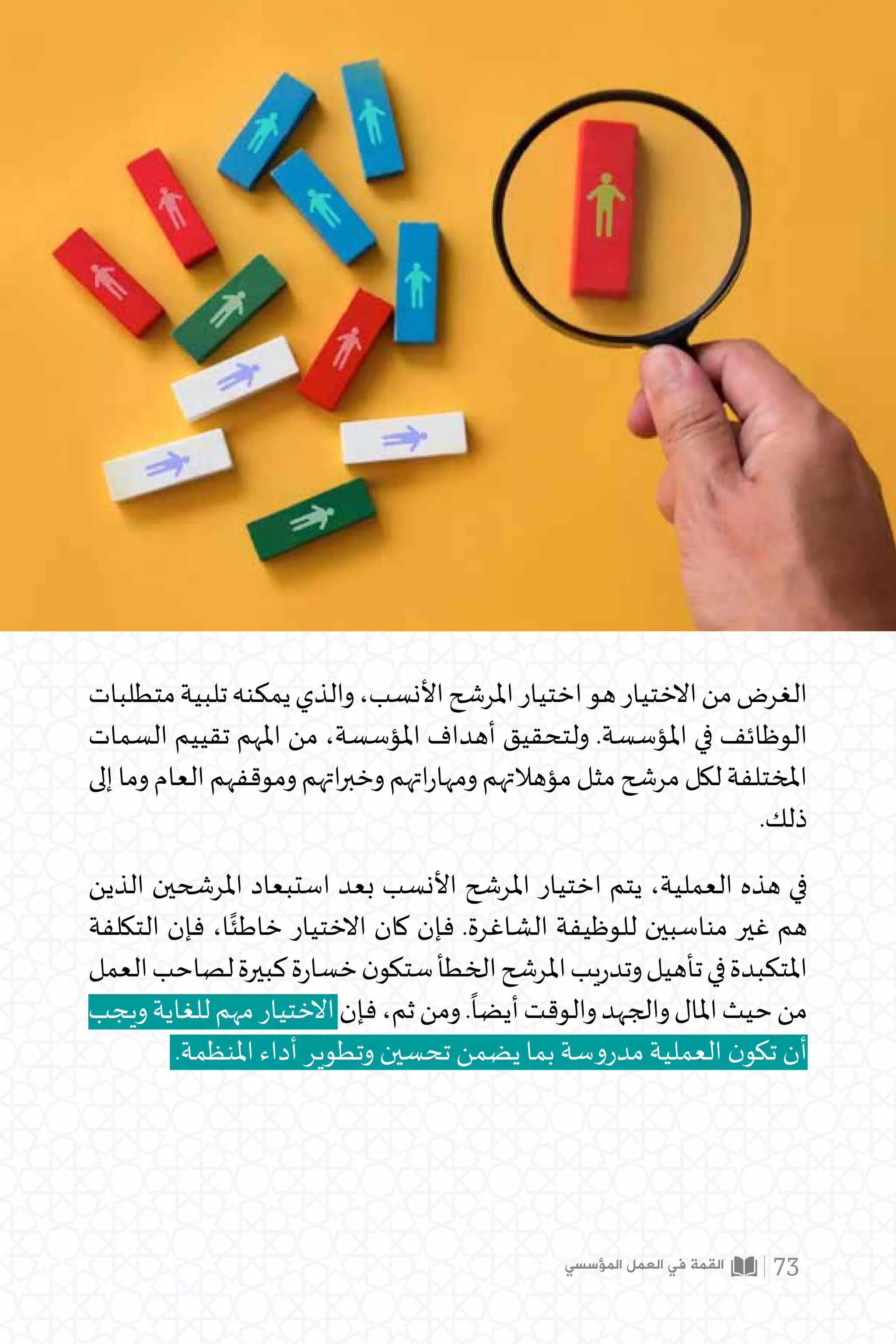 ‫المؤسسي‬ ‫العمل‬ ‫في‬ ‫القمة‬ 73
‫متطلبات‬‫تلبية‬‫يمكنه‬‫والذي‬،‫األنسب‬‫املرشح‬‫اختيار‬‫هو‬‫االختيار‬‫من‬‫الغرض‬
‫السمات‬ ‫تقييم‬ ‫املهم‬ ‫من‬ ،‫املؤسسة‬ ‫أهداف‬ ‫ولتحقيق‬ .‫املؤسسة‬ ‫في‬ ‫الوظائف‬
‫إلى‬‫وما‬‫العام‬‫وموقفهم‬‫اتهم‬‫ر‬‫وخب‬‫اتهم‬‫ر‬‫ومها‬‫مؤهالتهم‬‫مثل‬‫مرشح‬‫لكل‬‫املختلفة‬
.‫ذلك‬
‫الذين‬ ‫املرشحين‬ ‫استبعاد‬ ‫بعد‬ ‫األنسب‬ ‫املرشح‬ ‫اختيار‬ ‫يتم‬ ،‫العملية‬ ‫هذه‬ ‫في‬
‫التكلفة‬ ‫فإن‬ ،‫ا‬ً‫خاطئ‬ ‫االختيار‬ ‫كان‬ ‫فإن‬ .‫الشاغرة‬ ‫للوظيفة‬ ‫مناسبين‬ ‫غير‬ ‫هم‬
‫العمل‬‫لصاحب‬‫كبيرة‬‫ة‬‫ر‬‫خسا‬‫ن‬‫ستكو‬‫الخطأ‬‫املرشح‬‫يب‬‫ر‬‫وتد‬‫تأهيل‬‫في‬‫املتكبدة‬
‫ويجب‬‫للغاية‬‫مهم‬‫االختيار‬‫فإن‬،‫ثم‬‫ومن‬.
ً
‫أيضا‬‫والوقت‬‫والجهد‬‫املال‬‫حيث‬‫من‬
.‫املنظمة‬ ‫أداء‬ ‫وتطوير‬ ‫تحسين‬ ‫يضمن‬ ‫بما‬ ‫مدروسة‬ ‫العملية‬ ‫ن‬‫تكو‬ ‫أن‬
 
