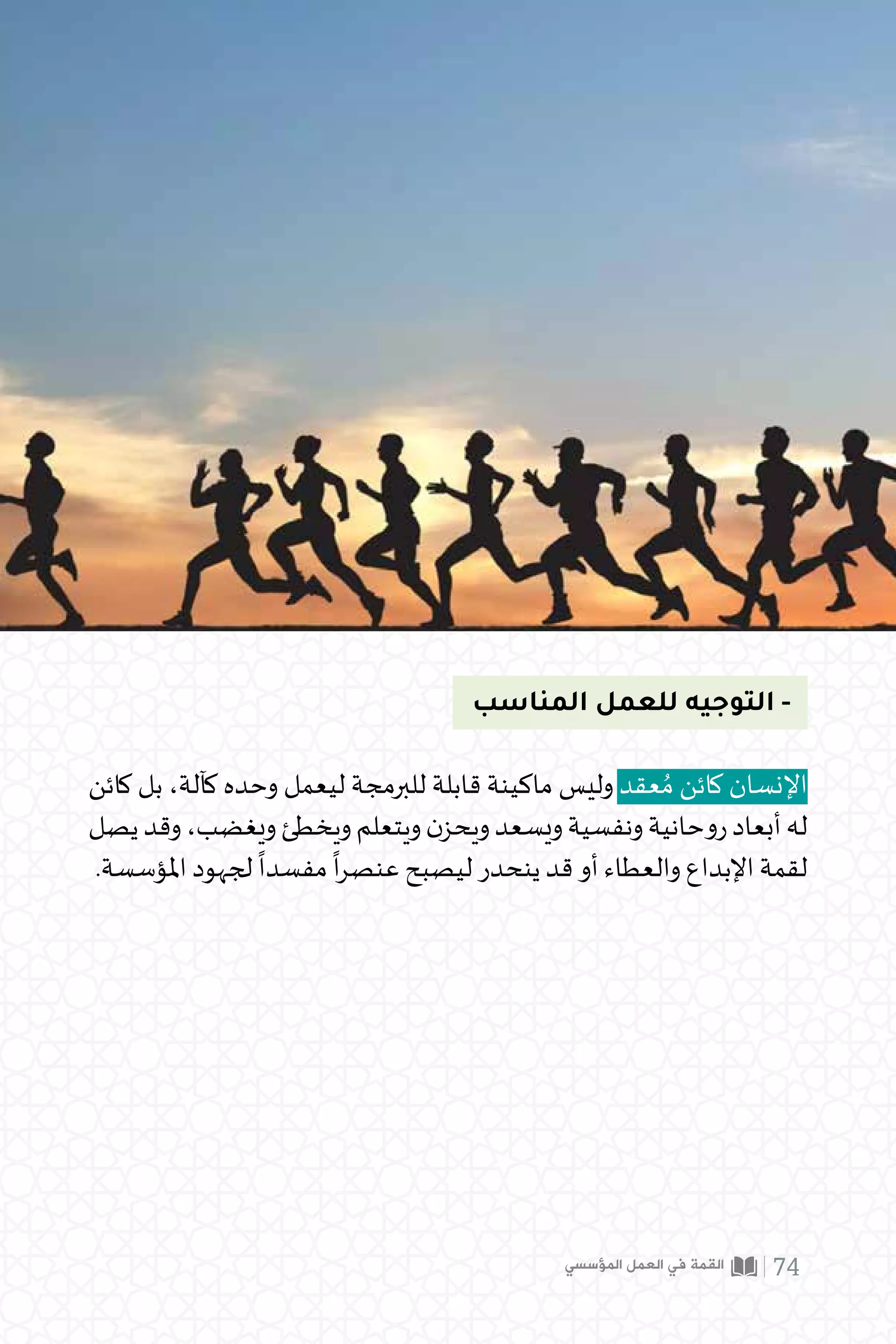 ‫المناسب‬ ‫للعمل‬ ‫التوجيه‬ -
‫كائن‬ ‫بل‬ ،‫كآلة‬ ‫وحده‬ ‫ليعمل‬ ‫للبرمجة‬ ‫قابلة‬ ‫ماكينة‬ ‫وليس‬ ‫عقد‬ ُ‫م‬ ‫كائن‬ ‫اإلنسان‬
‫يصل‬‫وقد‬،‫ويغضب‬‫ويخطئ‬‫ويتعلم‬‫ن‬‫ويحز‬‫ويسعد‬‫ونفسية‬‫روحانية‬‫أبعاد‬‫له‬
.‫املؤسسة‬ ‫لجهود‬
ً
‫مفسدا‬
ً
‫ا‬‫ر‬‫عنص‬ ‫ليصبح‬ ‫ينحدر‬ ‫قد‬ ‫أو‬ ‫والعطاء‬ ‫اإلبداع‬ ‫لقمة‬
‫المؤسسي‬ ‫العمل‬ ‫في‬ ‫القمة‬ 74
 