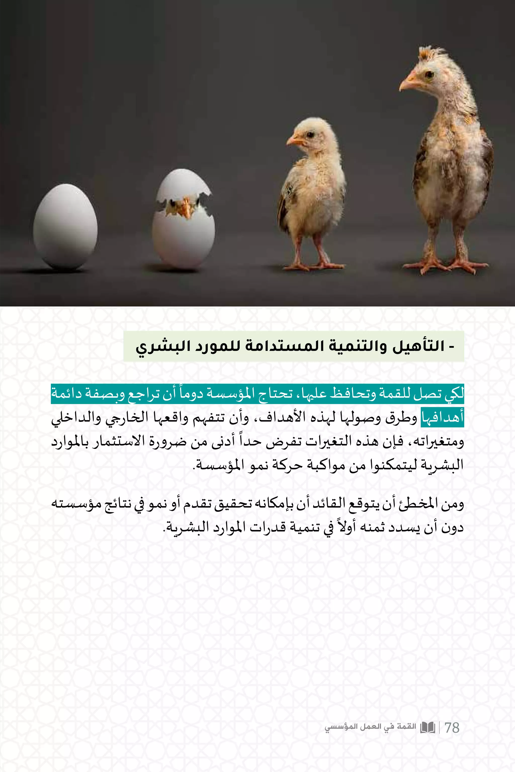 ‫البشري‬ ‫للمورد‬ ‫المستدامة‬ ‫والتنمية‬ ‫التأهيل‬ -
‫دائمة‬‫وبصفة‬‫اجع‬‫ر‬‫ت‬‫أن‬
ً
‫دوما‬‫املؤسسة‬‫تحتاج‬،‫عليها‬‫وتحافظ‬‫للقمة‬‫تصل‬‫لكي‬
‫والداخلي‬ ‫جي‬‫ر‬‫الخا‬ ‫واقعها‬ ‫تتفهم‬ ‫وأن‬ ،‫األهداف‬ ‫لهذه‬ ‫وصولها‬ ‫ق‬‫وطر‬ ‫أهدافها‬
‫د‬‫ر‬‫باملوا‬ ‫االستثمار‬ ‫ة‬‫ر‬‫ضرو‬ ‫من‬ ‫أدنى‬
ً
‫حدا‬ ‫تفرض‬ ‫ات‬‫ر‬‫التغي‬ ‫هذه‬ ‫فإن‬ ،‫اته‬‫ر‬‫ومتغي‬
.‫املؤسسة‬ ‫نمو‬ ‫حركة‬ ‫مواكبة‬ ‫من‬ ‫ليتمكنوا‬ ‫البشرية‬
‫مؤسسته‬‫نتائج‬‫في‬‫نمو‬‫أو‬‫تقدم‬‫تحقيق‬‫بإمكانه‬‫أن‬‫القائد‬‫يتوقع‬‫أن‬‫املخطئ‬‫ومن‬
.‫البشرية‬ ‫د‬‫ر‬‫املوا‬ ‫ات‬‫ر‬‫قد‬ ‫تنمية‬ ‫في‬
ً
‫أوال‬ ‫ثمنه‬ ‫يسدد‬ ‫أن‬ ‫ن‬‫دو‬
‫المؤسسي‬ ‫العمل‬ ‫في‬ ‫القمة‬ 78
 