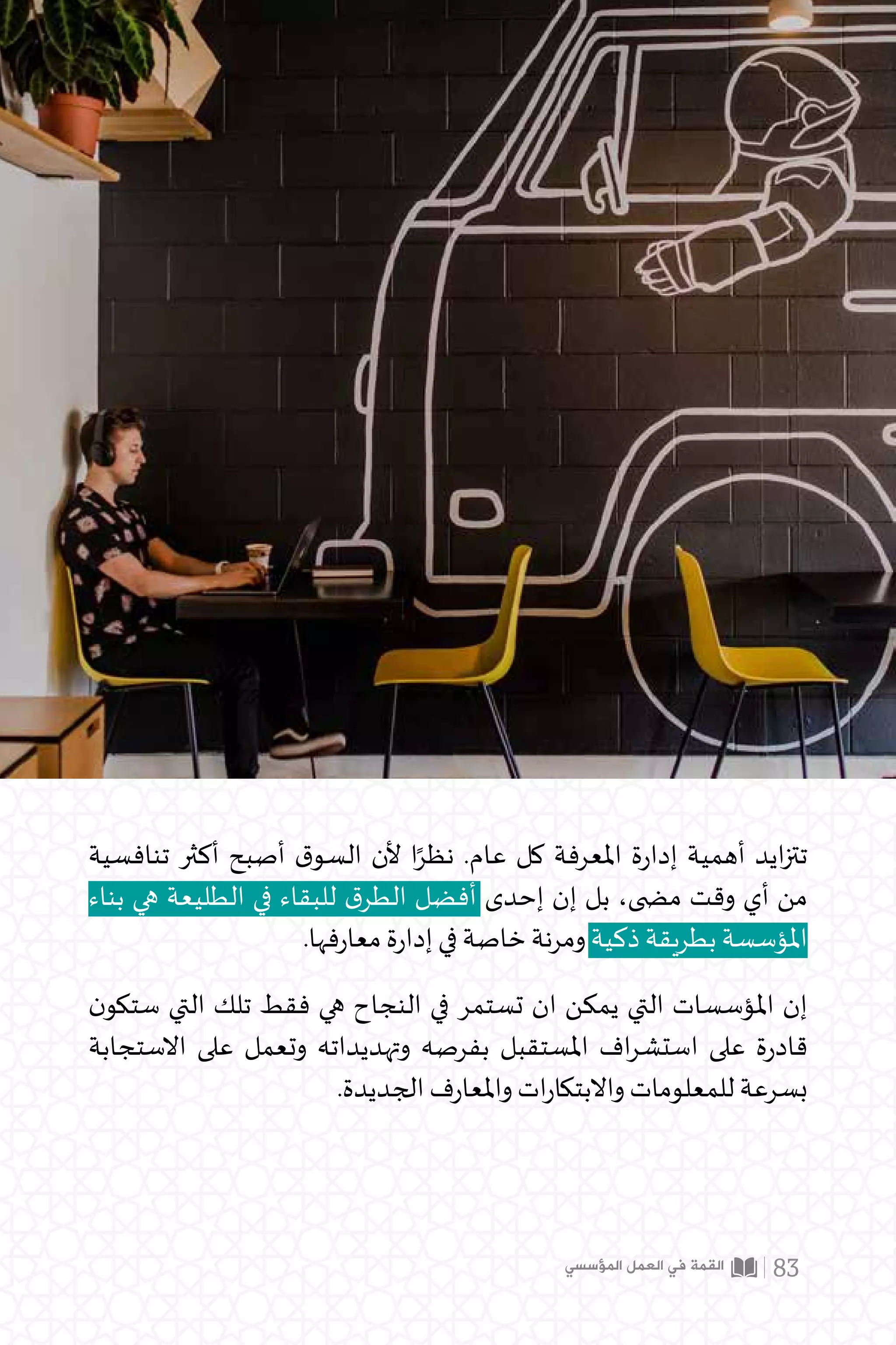 ‫تنافسية‬ ‫أكثر‬ ‫أصبح‬ ‫ق‬‫السو‬ ‫ألن‬ ‫ا‬ً‫نظر‬ .‫عام‬ ‫كل‬ ‫املعرفة‬ ‫ة‬‫ر‬‫إدا‬ ‫أهمية‬ ‫ايد‬‫ز‬‫تت‬
‫بناء‬ ‫هي‬ ‫الطليعة‬ ‫في‬ ‫للبقاء‬ ‫ق‬‫الطر‬ ‫أفضل‬ ‫إحدى‬ ‫إن‬ ‫بل‬ ،‫م�ضى‬ ‫وقت‬ ‫أي‬ ‫من‬
.‫فها‬‫ر‬‫معا‬ ‫ة‬‫ر‬‫إدا‬ ‫في‬ ‫خاصة‬ ‫ومرنة‬ ‫ذكية‬ ‫بطريقة‬ ‫املؤسسة‬
‫ن‬‫ستكو‬ ‫التي‬ ‫تلك‬ ‫فقط‬ ‫هي‬ ‫النجاح‬ ‫في‬ ‫تستمر‬ ‫ان‬ ‫يمكن‬ ‫التي‬ ‫املؤسسات‬ ‫إن‬
‫االستجابة‬ ‫على‬ ‫وتعمل‬ ‫وتهديداته‬ ‫بفرصه‬ ‫املستقبل‬ ‫اف‬‫ر‬‫استش‬ ‫على‬ ‫ة‬‫ر‬‫قاد‬
.‫الجديدة‬ ‫ف‬‫ر‬‫واملعا‬ ‫ات‬‫ر‬‫واالبتكا‬ ‫للمعلومات‬ ‫بسرعة‬
‫المؤسسي‬ ‫العمل‬ ‫في‬ ‫القمة‬ 83
 