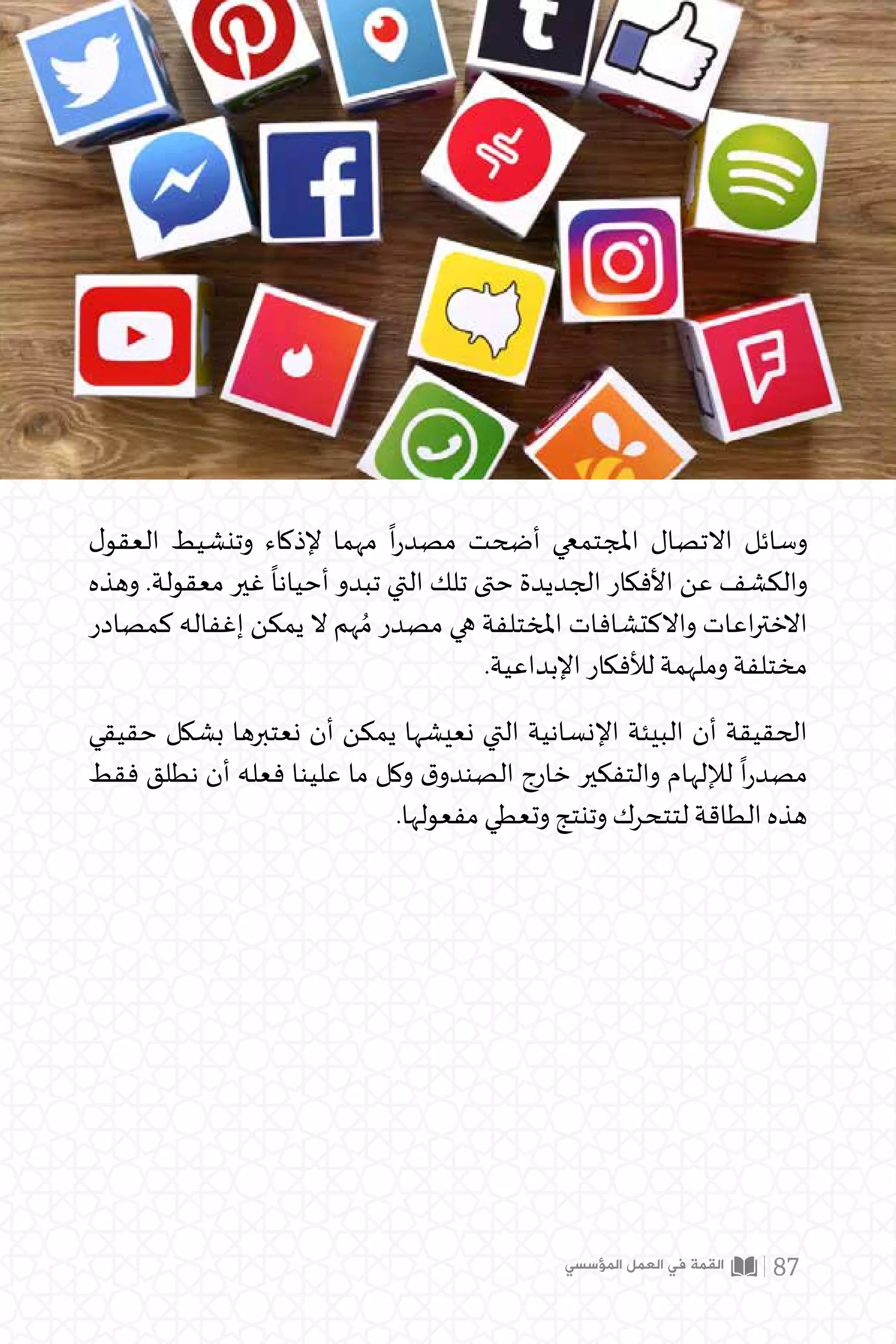 ‫ل‬‫العقو‬ ‫وتنشيط‬ ‫إلذكاء‬ ‫مهما‬
ً
‫ا‬‫ر‬‫مصد‬ ‫أضحت‬ ‫املجتمعي‬ ‫االتصال‬ ‫وسائل‬
‫وهذه‬ .‫معقولة‬ ‫غير‬
ً
‫أحيانا‬ ‫تبدو‬ ‫التي‬ ‫تلك‬ ‫حتى‬ ‫الجديدة‬ ‫األفكار‬ ‫عن‬ ‫والكشف‬
‫كمصادر‬ ‫إغفاله‬ ‫يمكن‬ ‫ال‬ ‫هم‬ ُ‫م‬ ‫مصدر‬ ‫هي‬ ‫املختلفة‬ ‫واالكتشافات‬ ‫اعات‬‫ر‬‫االخت‬
.‫اإلبداعية‬ ‫لألفكار‬ ‫وملهمة‬ ‫مختلفة‬
‫حقيقي‬ ‫بشكل‬ ‫نعتبرها‬ ‫أن‬ ‫يمكن‬ ‫نعيشها‬ ‫التي‬ ‫اإلنسانية‬ ‫البيئة‬ ‫أن‬ ‫الحقيقة‬
‫فقط‬ ‫نطلق‬ ‫أن‬ ‫فعله‬ ‫علينا‬ ‫ما‬ ‫وكل‬ ‫ق‬‫الصندو‬ ‫خارج‬ ‫والتفكير‬ ‫لإللهام‬
ً
‫ا‬‫ر‬‫مصد‬
.‫مفعولها‬ ‫وتعطي‬ ‫وتنتج‬ ‫لتتحرك‬ ‫الطاقة‬ ‫هذه‬
‫المؤسسي‬ ‫العمل‬ ‫في‬ ‫القمة‬ 87
 