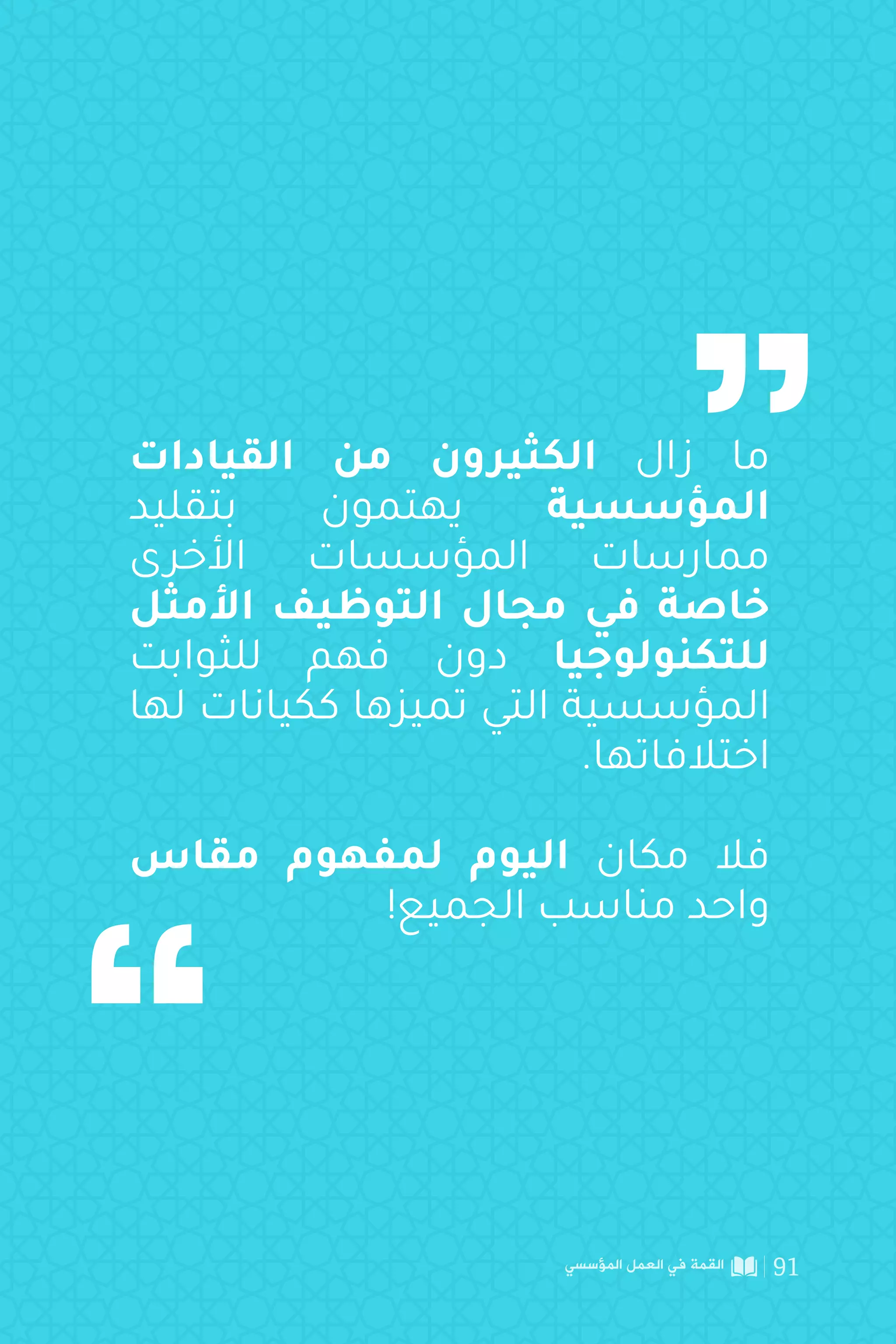 ‫القيادات‬ ‫من‬ ‫الكثيرون‬ ‫زال‬ ‫ما‬
‫بتقليد‬ ‫يهتمون‬ ‫المؤسسية‬
‫األخرى‬ ‫المؤسسات‬ ‫ممارسات‬
‫األمثل‬ ‫التوظيف‬ ‫مجال‬ ‫في‬ ‫خاصة‬
‫للثوابت‬ ‫فهم‬ ‫دون‬ ‫للتكنولوجيا‬
‫لها‬ ‫ككيانات‬ ‫تميزها‬ ‫التي‬ ‫المؤسسية‬
.‫اختالفاتها‬
‫مقاس‬ ‫لمفهوم‬ ‫اليوم‬ ‫مكان‬ ‫فال‬
!‫الجميع‬ ‫مناسب‬ ‫واحد‬
‫المؤسسي‬ ‫العمل‬ ‫في‬ ‫القمة‬ 91
 