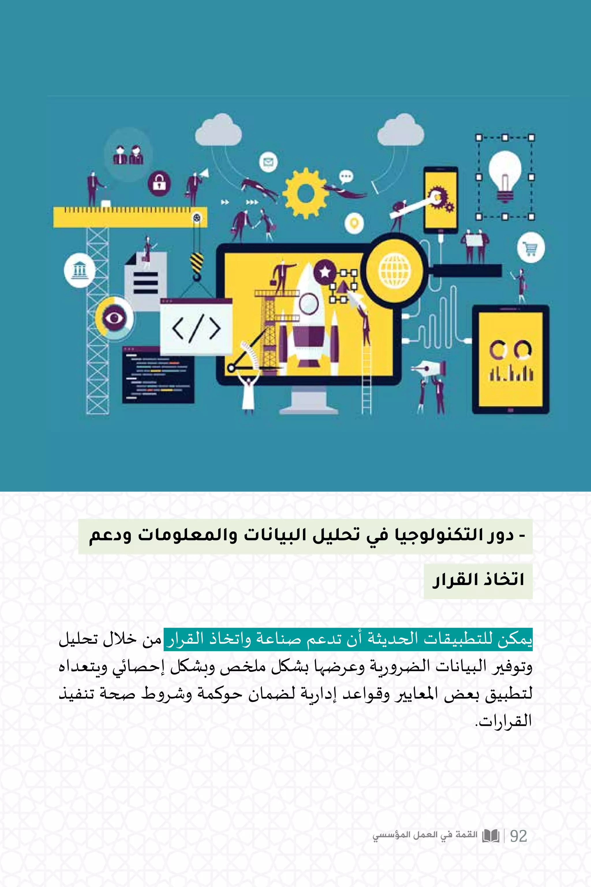 ‫ودعم‬ ‫والمعلومات‬ ‫البيانات‬ ‫تحليل‬ ‫في‬ ‫التكنولوجيا‬ ‫دور‬ -
‫تحليل‬ ‫خالل‬ ‫من‬ ‫ار‬‫ر‬‫الق‬ ‫واتخاذ‬ ‫صناعة‬ ‫تدعم‬ ‫أن‬ ‫الحديثة‬ ‫للتطبيقات‬ ‫يمكن‬
‫ويتعداه‬ ‫إحصائي‬ ‫وبشكل‬ ‫ملخص‬ ‫بشكل‬ ‫وعرضها‬ ‫ية‬‫ر‬‫الضرو‬ ‫البيانات‬ ‫وتوفير‬
‫تنفيذ‬ ‫صحة‬ ‫وشروط‬ ‫حوكمة‬ ‫لضمان‬ ‫ية‬‫ر‬‫إدا‬ ‫وقواعد‬ ‫املعايير‬ ‫بعض‬ ‫لتطبيق‬
.‫ات‬‫ر‬‫ا‬‫ر‬‫الق‬
‫القرار‬ ‫اتخاذ‬
‫المؤسسي‬ ‫العمل‬ ‫في‬ ‫القمة‬ 92
 