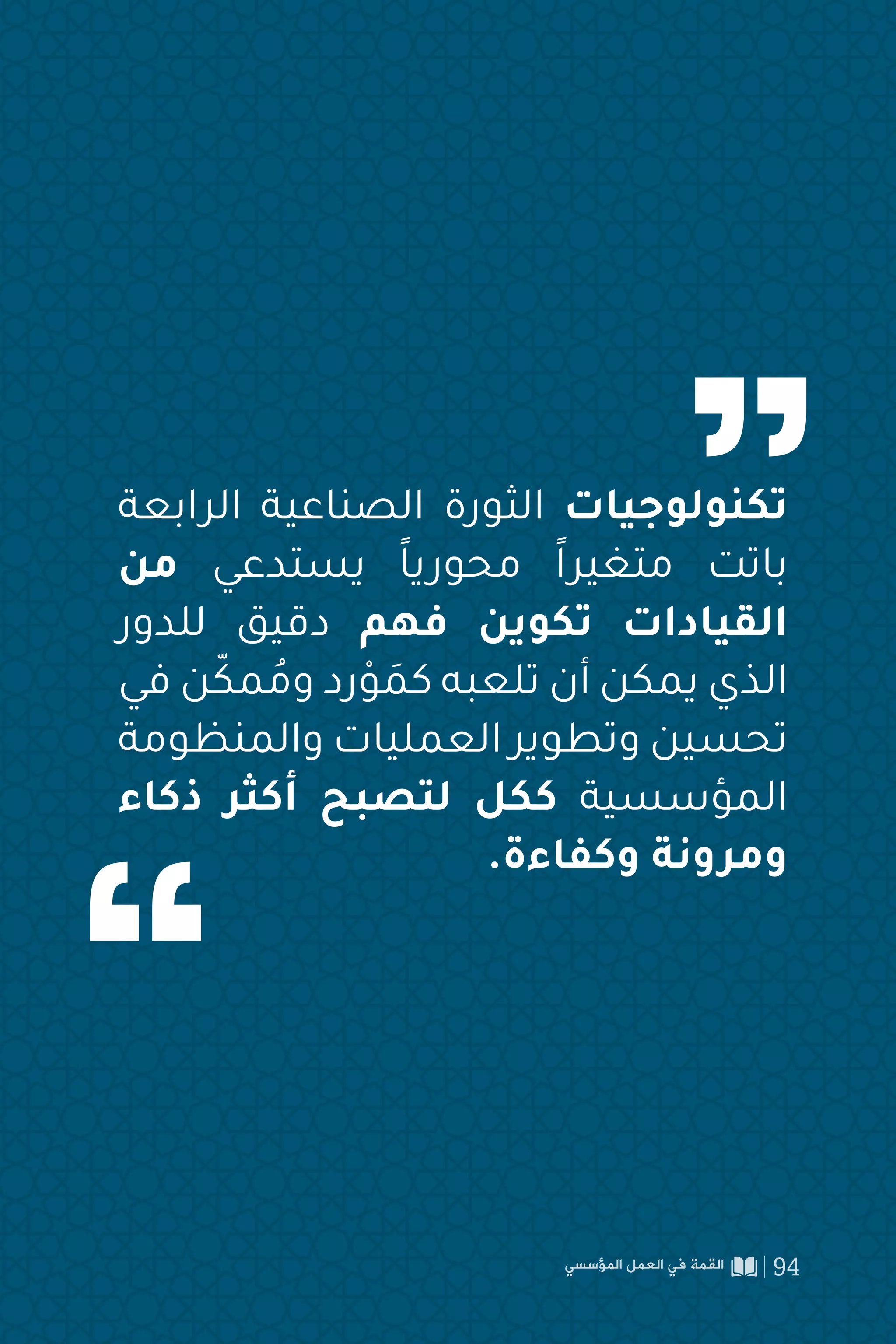 ‫الرابعة‬ ‫الصناعية‬ ‫الثورة‬ ‫تكنولوجيات‬
‫من‬ ‫يستدعي‬ ً‫ا‬‫محوري‬ ً‫ا‬‫متغير‬ ‫باتت‬
‫للدور‬ ‫دقيق‬ ‫فهم‬ ‫تكوين‬ ‫القيادات‬
‫في‬ ‫ن‬ّ‫مك‬ ُ‫وم‬ ‫رد‬ ْ‫و‬ َ
‫كم‬ ‫تلعبه‬ ‫أن‬ ‫يمكن‬ ‫الذي‬
‫والمنظومة‬ ‫العمليات‬ ‫وتطوير‬ ‫تحسين‬
‫ذكاء‬ ‫أكثر‬ ‫لتصبح‬ ‫ككل‬ ‫المؤسسية‬
.‫وكفاءة‬ ‫ومرونة‬
‫المؤسسي‬ ‫العمل‬ ‫في‬ ‫القمة‬ 94
 