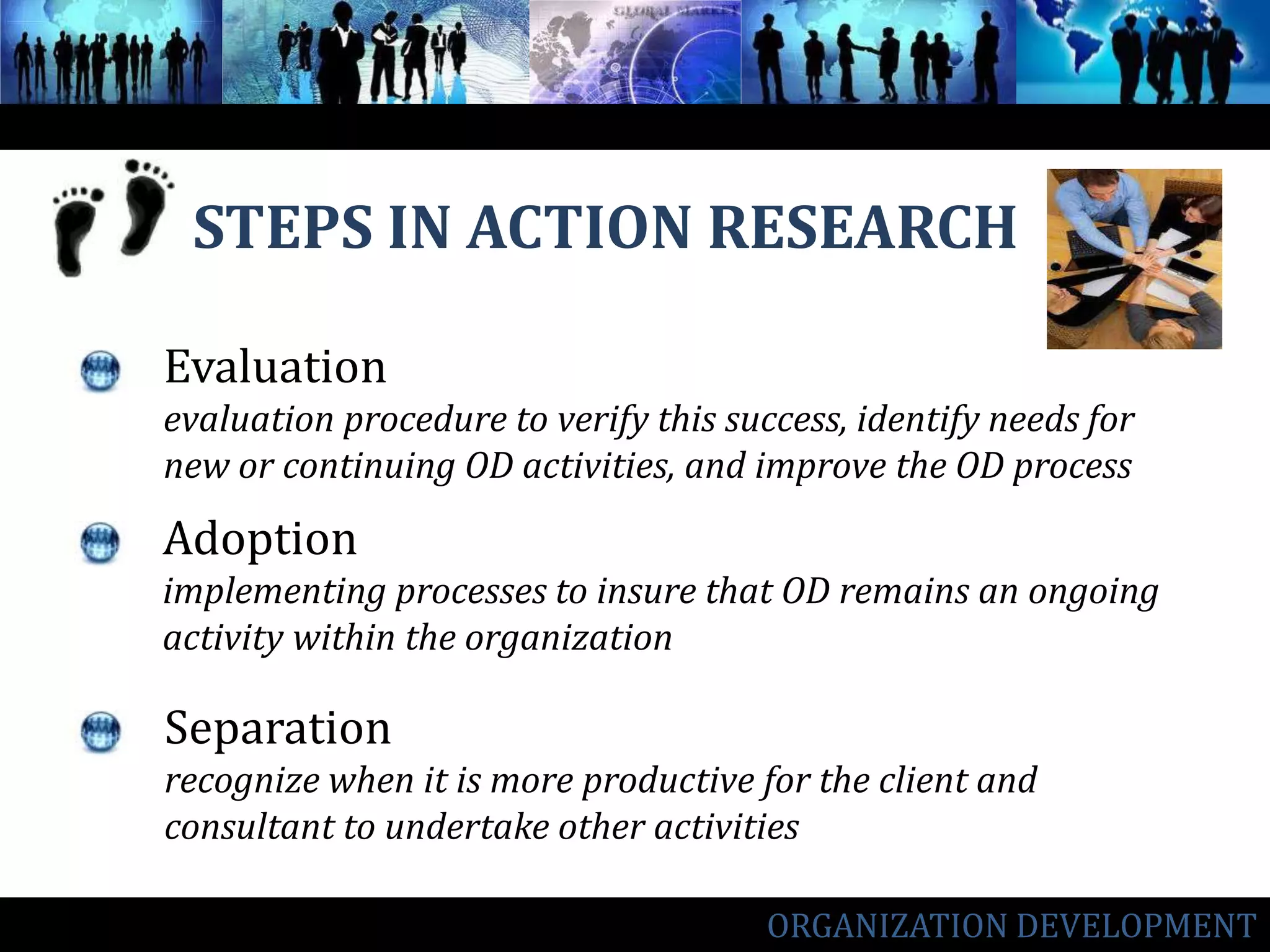 STEPS IN ACTION RESEARCHEvaluationevaluation procedure to verify this success, identify needs for new or continuing OD activities, and improve the OD processAdoptionimplementing processes to insure that OD remains an ongoing activity within the organizationSeparationrecognize when it is more productive for the client and consultant to undertake other activitiesORGANIZATION DEVELOPMENT