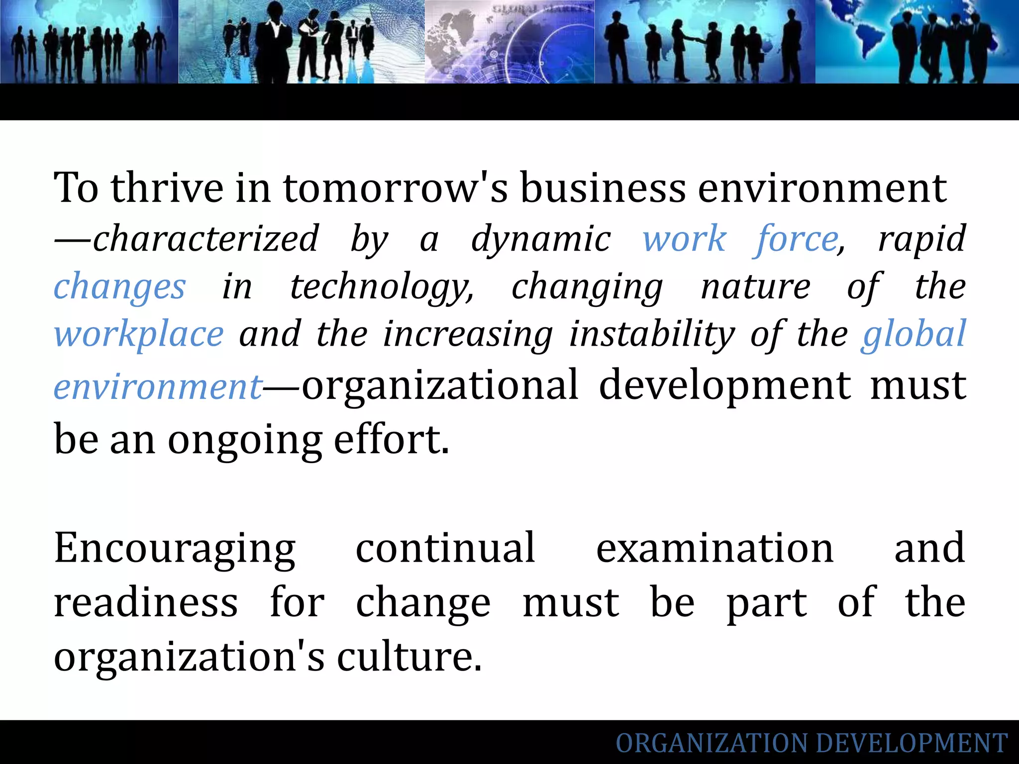 To thrive in tomorrow's business environment—characterized by a dynamic work force, rapid changes in technology, changing nature of the workplace and the increasing instability of the global environment—organizational development must be an ongoing effort. Encouraging continual examination and readiness for change must be part of the organization's culture.ORGANIZATION DEVELOPMENT