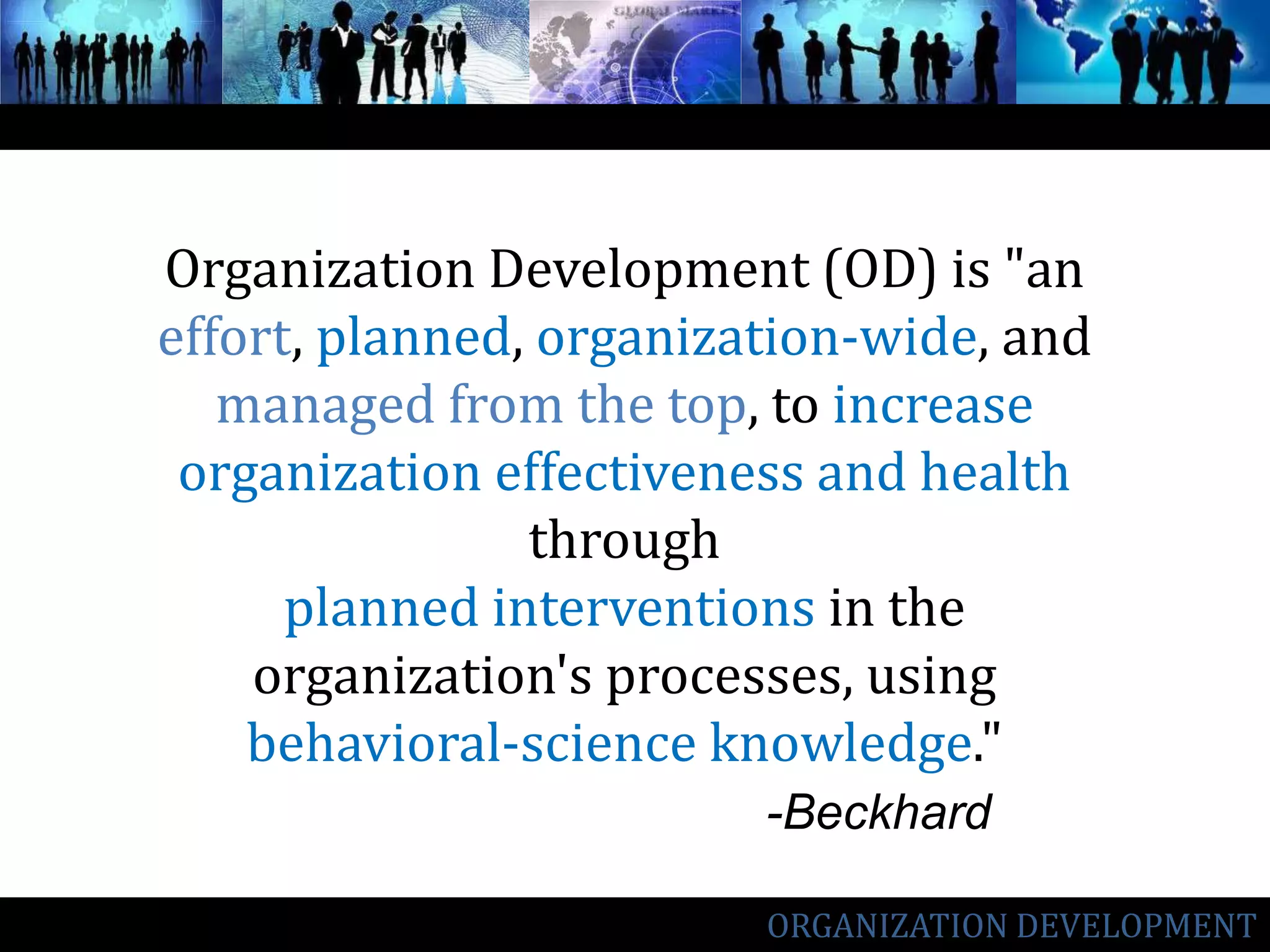 Organization Development (OD) is "an effort, planned, organization-wide, and managed from the top, to increase organization effectiveness and health through planned interventions in the organization's processes, using behavioral-science knowledge." -BeckhardORGANIZATION DEVELOPMENT