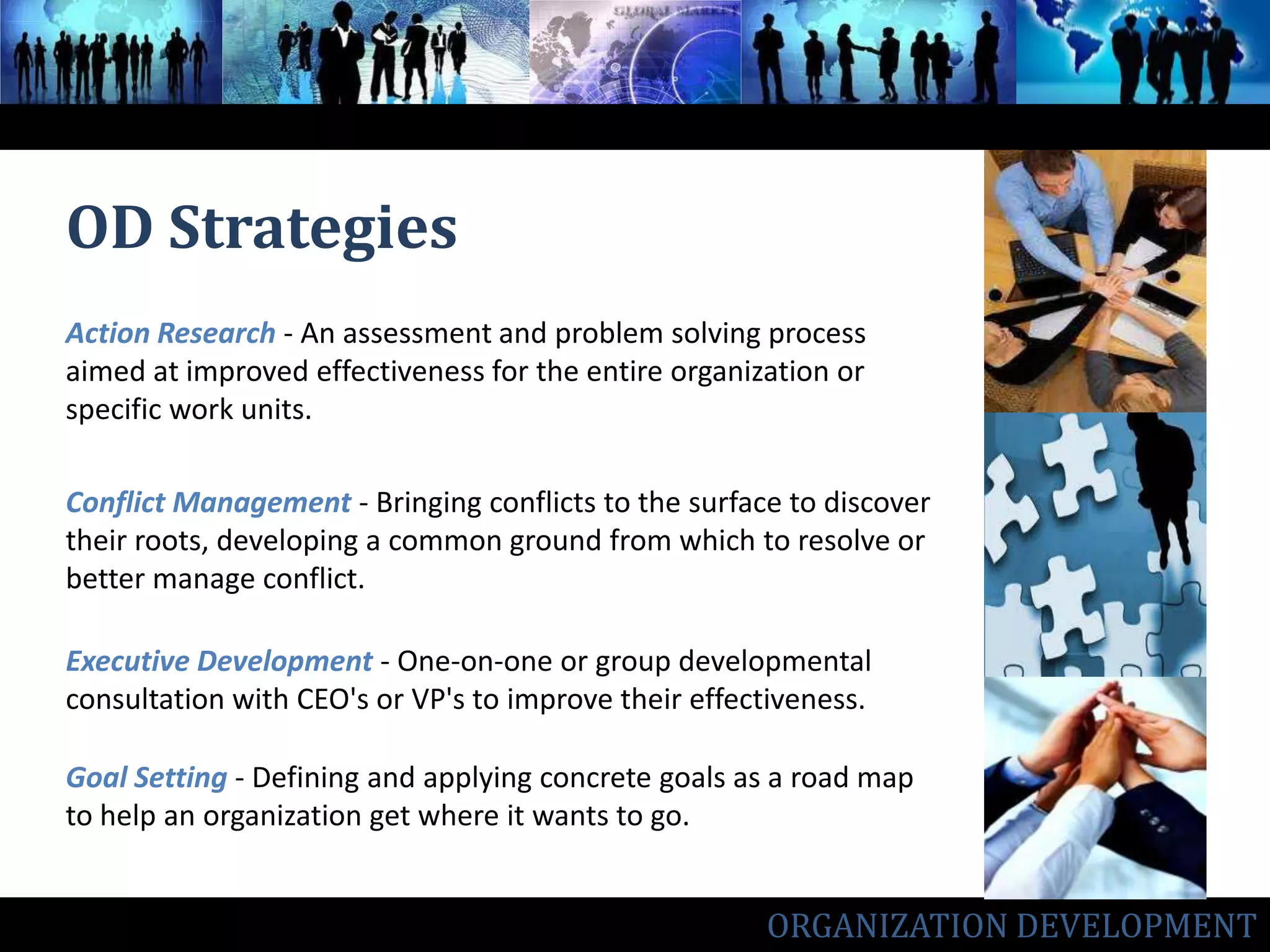 OD StrategiesAction Research- An assessment and problem solving process aimed at improved effectiveness for the entire organization or specific work units.Conflict Management - Bringing conflicts to the surface to discover their roots, developing a common ground from which to resolve or better manage conflict. Executive Development- One-on-one or group developmental consultation with CEO's or VP's to improve their effectiveness.Goal Setting- Defining and applying concrete goals as a road map to help an organization get where it wants to go.ORGANIZATION DEVELOPMENT