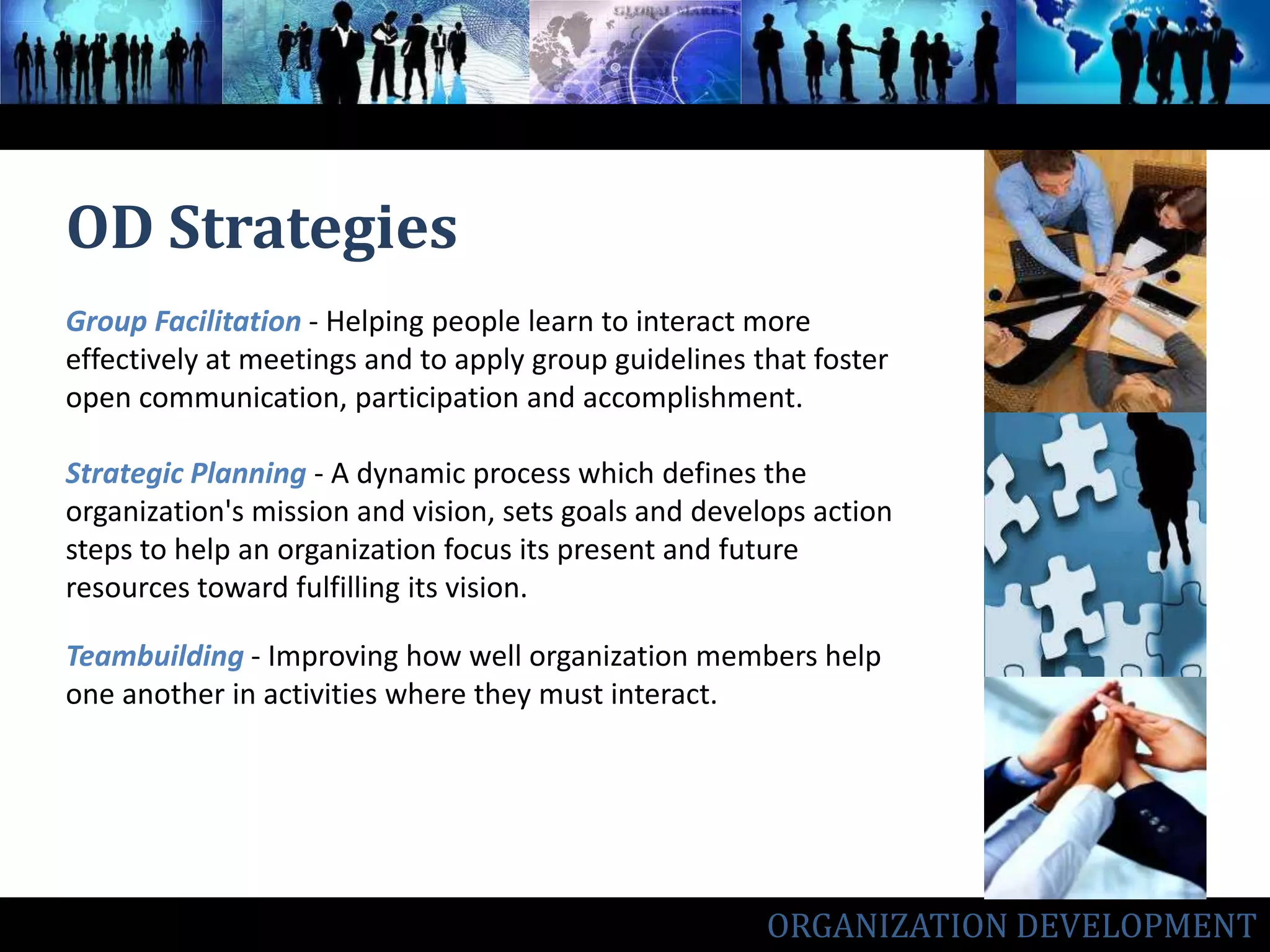 OD StrategiesGroup Facilitation- Helping people learn to interact more effectively at meetings and to apply group guidelines that foster open communication, participation and accomplishment.Strategic Planning- A dynamic process which defines the organization's mission and vision, sets goals and develops action steps to help an organization focus its present and future resources toward fulfilling its vision.Teambuilding - Improving how well organization members help one another in activities where they must interact.ORGANIZATION DEVELOPMENT