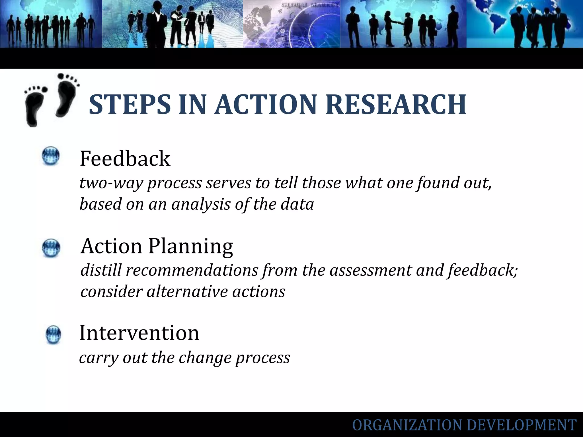 STEPS IN ACTION RESEARCHInterventioncarry out the change processFeedbacktwo-way process serves to tell those what one found out, based on an analysis of the dataAction Planningdistill recommendations from the assessment and feedback; consider alternative actionsORGANIZATION DEVELOPMENT