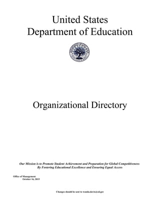 United States
Department of Education
Organizational Directory
Our Mission is to Promote Student Achievement and Preparation for Global Competitiveness
By Fostering Educational Excellence and Ensuring Equal Access
Office of Management
October 16, 2015
Changes should be sent to wanda.davis@ed.gov
 