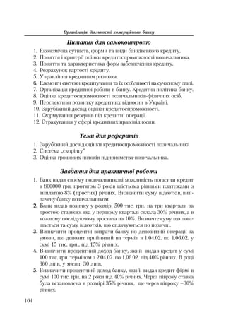 Організація діяльності комерційного банку
104
Питання для самоконтролю
1. Економічна сутність, форми та види банківського кредиту.
2. Поняття і критерії оцінки кредитоспроможності позичальника.
3. Поняття та характеристика форм забезпечення кредиту.
4. Розрахунок вартості кредиту.
5. Управління кредитним ризиком.
6. Елементи системи кредитування та їх особливості на сучасному етапі.
7. Організація кредитної роботи в банку. Кредитна політика банку.
8. Оцінка кредитоспроможності позичальників фізичних осіб.
9. Перспективи розвитку кредитних відносин в Україні.
10. Зарубіжний досвід оцінки кредитоспроможності.
11. Формування резервів під кредитні операції.
12. Страхування у сфері кредитних правовідносин.
Теми для рефератів
1. Зарубіжний досвід оцінки кредитоспроможності позичальника
2. Система „скорінгу”
3. Оцінка грошових потоків підприємства позичальника.
Завдання для практичної роботи
1. Банк надав своєму позичальникові можливість погасити кредит
в 800000 грн. протягом 3 років шістьома рівними платежами з
виплатою 8% (простих) річних. Визначити суму відсотків, вип
лачену банку позичальником.
2. Банк видав позичку у розмірі 500 тис. грн. на три квартали за
простою ставкою, яка у першому кварталі склала 30% річних, а в
кожному послідуючому зростала на 10%. Визначте суму що пога
шається та суму відсотків, що сплачуються по позичці.
3. Визначити процентні витрати банку по депозитній операції за
умови, що депозит прийнятий на термін з 1.04.02. по 1.06.02. у
сумі 15 тис. грн., під 15% річних.
4. Визначити процентний доход банку, який видав кредит у сумі
100 тис. грн. терміном з 2.04.02. по 1.06.02. під 40% річних. В році
360 днів, у місяці 30 днів.
5. Визначити процентний доход банку, який видав кредит фірмі в
сумі 100 тис. грн. на 2 роки під 40% річних. Через півроку ставка
була встановлена в розмірі 35% річних, ще через півроку –30%
річних.
 