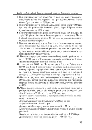 105
Розділ 1. Комерційний банк як основний елемент банківської системи
6. Визначити процентний доход банку, який дав кредит позичаль
нику в сумі 10 тис. грн. терміном на 1 рік під 40%. Через 3 місяці
ставка була знижена до 20% річних.
7. Визначити процентні доходи банку, який видав кредит 500 тис.
грн. під 30% річних терміном на 2 роки. Через 1,5 року ставка
була підвищена до 40% річних.
8. Визначити процентний доход банку, який видав 150 тис. грн. на
1 рік 25% річних із правом його дострокового погашення. Через
3 місяці позичальник погасив 25 тис. грн., а суму, що залишила
ся, після закінчення року.
9. Визначити процентні доходи банку за весь період кредитування,
якщо банк видав 120 тис. грн. кредиту терміном на 2 роки під
15% річних із правом його дострокового погашення. Через півро
ку позичальник погасив 80 тис. грн., а суму, що залишилася, на
прикінці терміну кредитування.
10. Визначити суму процентних виплат банку, який прийняв депо
зит у 10000 грн. під 5 складних відсотків, терміном на 3 роки.
Період нарахування відсотків складає 1 рік.
11. Інвестор має 6000 грн. Через два роки йому необхідно мати
22000 грн. Банк 1 пропонує йому придбати на 2 роки депозит
ний сертифікат з нарахуванням 25 складних відсотків покварталь
не. Банк 2 пропонує розмістити кошти на 2 роки на терміновий
вклад під 90 складних відсотків з періодом нарахування 1 рік.
12. Визначте суму відсотків, що сплачуються по позичці у розмірі
500 тис. грн. на три квартали за простою ставкою, яка у першому
кварталі склала 30% річних, а в кожному послідуючому зростала
на 10%.
13. Фірма планує отримати річний дохід від реалізації продукції у
розмірі 2750 тис. грн., за два минули роки суми доходу від реа
лізації складали 2150 тис. грн. та 2550 тис. грн..
Грошові кошти плануються у розмірі місячної потреби на сиро
вину та матеріали.
Дебіторська заборгованість обертається 9 раз на рік.
Виробничі запаси – 89 тис. грн.
Основні засоби, з урахуванням амортизації, – 55 тис. грн.
Кредиторська заборгованість планується у розмірі 7% від об’єма
реалізації.
Банківські позички – на кінець звітного періоду – 180500 грн.
Довгострокові позички на кінець року – 300 тис. грн.
 