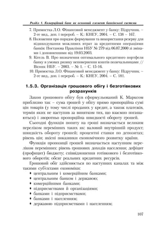 107
Розділ 1. Комерційний банк як основний елемент банківської системи
7. Примостка Л.О. Фінансовий менеджмент у банку: Підручник. –
2 ге вид., доп. і перероб. – К.: КНЕУ, 2004. – С. 138 – 167.
8. Положення про порядок формування та використання резерву для
відшкодування можливих втрат за кредитними операціями
банків: Постанова Правління НБУ № 279 від 06.07.2000 зі зміна
ми і доповненнями від 19.03.2003.
9. Кігель В. Про визначення оптимального кредитного портфеля
банку в умовах ризику неповернення коштів позичальниками //
Вісник НБУ. – 2003. – № 1. – С. 15 16.
10. Примостка Л.О. Фінансовий менеджмент у банку: Підручник. –
2 ге вид., доп. і перероб. – К.: КНЕУ, 2004. – С. 181.
1.5.3. Організація грошового обігу і безготівкових
розрахунків
Закон грошового обігу був сформульований К. Марксом
приблизно так – сума грошей у обігу прямо пропорційна сумі
цін товарів (у тому числі проданих у кредит, а також платежів,
термін яких не наступив за винятком тих, що взаємно погаша
ються) і зворотньо пропорційна швидкості обороту грошей.
Сьогодні функція попиту на гроші визначається великим
переліком перемінних таких як: валовий внутрішній продукт;
швидкість обороту грошей; процентні ставки по депозитах;
рівень цін; якісні показники економічного розвитку країни.
Функція пропозиції грошей визначається наступним пере
ліком перемінних: рівень грошових доходів населення; дефіцит
(профицит) бюджету; співвідношення готівкового і безготівко
вого оборотів; обсяг реальних кредитних ресурсів.
Грошовий обіг здійснюється по наступних каналах та між
такими суб’єктами економіки:
™ центральним і комерційним банками;
™ центральним банком і державою;
™ комерційними банками;
™ підприємствами й організаціями;
™ банками і підприємствами;
™ банками і населенням;
™ державою підприємствами і населенням;
 