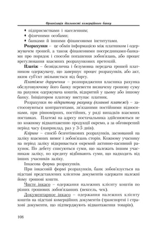 Організація діяльності комерційного банку
108
™ підприємствами і населенням;
™ фізичними особами;
™ банками й іншими фінансовими інститутами.
Розрахунки – це обмін інформацією між платником і одер
жувачем грошей, а також фінансовими посередниками банка
ми про порядок і способи погашення зобов’язань, або процес
врегулювання взаємних розрахункових претензій.
Платіж – безвідклична і безумовна передача грошей плат
ником одержувачу, що завершує процес розрахунків, або акт,
яким суб’єкт звільняється від боргу.
Платіжне доручення – розпорядження власника рахунка
обслуговуючому його банку перевести визначену грошову суму
на рахунок одержувача коштів, відкритий у цьому або іншому
банку. Ініціатором платежу виступає платник.
Розрахунки по відкритому рахунку (планові платежі) – за
стосовуються контрагентами, зв’язаними постійними відноси
нами, при рівномірних, постійних, у ряді випадків взаємних
поставках. Платежі на адресу постачальника здійснюються не
по кожному відвантаженню продукції окремо, а за обговорений
період часу (наприклад, раз у 3 5 днів).
Кліринг – спосіб безготівкових розрахунків, заснований на
заліку взаємних вимог і зобов’язань сторін. Кожному учаснику
на період заліку відкривається окремий активно пасивний ра
хунок. По дебету списуються суми, що належать іншим учас
никам заліку, по кредиту відбивають суми, що надходять від
інших учасників заліку.
Інкасова форма розрахунків.
При інкасовій формі розрахунків, банк зобов’язується на
підставі представлених клієнтом документів одержати належні
йому грошові кошти.
Чисте інкасо – одержання належних клієнту коштів по
різних грошових зобов’язаннях (вексель, чек).
Документарное інкасо – одержання належних клієнту
коштів на підставі комерційних документів (транспортні і стра
хові документи, що підтверджують відвантаження товарів).
 