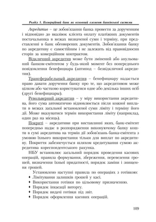 109
Розділ 1. Комерційний банк як основний елемент банківської системи
Акредитив – це зобов’язання банка провести за дорученням
і відповідно до вказівок клієнта оплату платіжних документів
постачальника в межах визначеної суми і терміну, при пред
ставленні в банк обговорених документів. Зобов’язання банку
по акредитиву є самостійним і не залежить від правовідносин
сторін за комерційним контрактом.
Відкличний акредитив може бути змінений або анульова
ний банком емітентом у будь який момент без попереднього
повідомлення бенефициара (антипод – безвідкличної акреди
тив).
Трансферабельный акредитив – бенефициару надається
право давати доручення банку про те, що акредитивом може
цілком або частково користуватися одне або декілька інших осіб
(другі бенефициары).
Револьверний акредитив – у міру використання акредити
ва, його сума автоматично відновлюється після кожної випла
ти в межах загальної встановленої суми ліміту і терміну його
дії. Може вказуватися термін використання ліміту (наприклад,
один раз на місяць).
Покриті – акредитиви при виставлянні яких, банк емітент
попередньо надає в розпорядження виконуючому банку кош
ти в сумі акредитива на термін дії зобов’язань банка емітента з
умовою їхнього використання тільки для виплат по акредити
ву. Покриття забезпечується шляхом кредитування сумою ак
редитива кореспондентського рахунка.
НБУ встановлює загальний порядок проведення касових
операцій, правила формування, збереження, перевезення гро
шей, визначення їхньої придатності, порядок заміни і знищен
ня грошей.
Установлено наступні правила по операціях з готівкою:
™ Лімітування залишків грошей у касі.
™ Використання готівки по цільовому призначенню.
™ Порядок інкасації виторгу.
™ Порядок видачі готівки під звіт.
™ Порядок оформлення касових операцій.
 