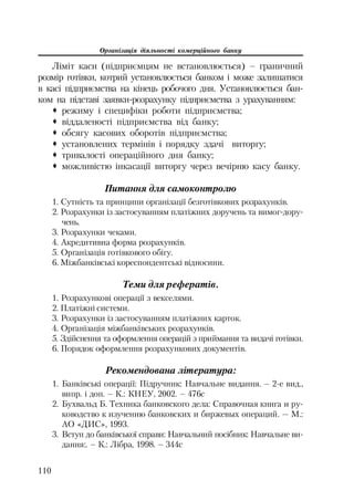 Організація діяльності комерційного банку
110
Ліміт каси (підприємцям не встановлюється) – граничний
розмір готівки, котрий установлюється банком і може залишатися
в касі підприємства на кінець робочого дня. Установлюється бан
ком на підставі заявки розрахунку підприємства з урахуванням:
™ режиму і специфіки роботи підприємства;
™ віддаленості підприємства від банку;
™ обсягу касових оборотів підприємства;
™ установлених термінів і порядку здачі виторгу;
™ тривалості операційного дня банку;
™ можливістю інкасації виторгу через вечірню касу банку.
Питання для самоконтролю
1. Сутність та принципи організації безготівкових розрахунків.
2. Розрахунки із застосуванням платіжних доручень та вимог дору
чень.
3. Розрахунки чеками.
4. Акредитивна форма розрахунків.
5. Організація готівкового обігу.
6. Міжбанківські кореспондентські відносини.
Теми для рефератів.
1. Розрахункові операції з векселями.
2. Платіжні системи.
3. Розрахунки із застосуванням платіжних карток.
4. Організація міжбанківських розрахунків.
5. Здійснення та оформлення операцій з приймання та видачі готівки.
6. Порядок оформлення розрахункових документів.
Рекомендована література:
1. Банківські операції: Підручник: Навчальне видання. – 2 е вид.,
випр. і доп. – К.: КНЕУ, 2002. – 476с
2. Бухвальд Б. Техника банковского дела: Справочная книга и ру
ководство к изучению банковских и биржевых операций. — М.:
АО «ДИС», 1993.
3. Вступ до банківської справи: Навчальний посібник: Навчальне ви
дання:. – К.: Лібра, 1998. – 344с
 