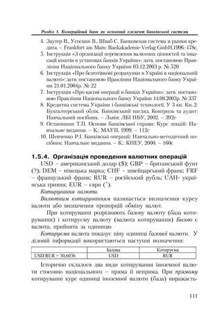 111
Розділ 1. Комерційний банк як основний елемент банківської системи
4. Заутер В., Усоскин В., Шваб С. Банковская система и рынки кре
дита. – Frankfurt am Main: Bankakademie Verlag GmbH,1996. 178c.
5. Інструкція «З організації перевезення валютних цінностей та інка
сації коштів в установах банків України»: затв. постановою Прав
ління Національного банку України 03.12.2003 р. № 520
6. Інструкція «Про безготівкові розрахунки в Україні в національній
валюті»: затв. постановою Правління Національного банку Украї
ни 21.01.2004р. № 22
7. Інструкція «Про касові операції в банках України»: затв. постано
вою Правління Національного банку України 14.08.2003р. № 337
8. Кредитна система України і банківські технології. У 3 кн. Кн..2:
Бухгалтерський облік. Банківський нагляд. Контроль та аудит:
Навчальний посібник. – Львів: ЛБІ НБУ, 2002. – 392с
9. Остапишин Т.П. Основи банківської справи: Курс лекцій: На
вчальне видання. – К.: МАУП, 1999. – 112с
10. Шевченко Р.І. Банківські операції: Навчально методичний по
сібник: Навчальне видання. – К.: КНЕУ, 2000. – 160с
1.5.4. Організація проведення валютних операцій
USD – американський долар ($); GBP – британський фунт
(?); DEM – німецька марка; CHF – швейцарський франк; FRF
– французький франк; RUR – російський рубль; UAH украї
нська гривня; ЕUR – євро (ˆ).
Котирування валюти.
Валютним котируванням називається визначення курсу
валюти або визначення пропорцій обміну валют.
При котируванні розрізняють базову валюту (база коти
рування) і котируєму валюту (валюта котирування) Базою є
валюта, прийнята за одиницю
Котируєма валюта показує ціну одиниці базової валюти. У
діловій інформації використаються наступні позначення:
Ȼɚɡɨɜɚ Ʉɨɬɢɪɭɽɦɚ
USD/RUR = 30,6036 USD RUR
Історично склалося два види котирування іноземної валю
ти стосовно національного – пряма й непряма. При прямому
котируванні курс одиниці іноземної валюти (база) виражаєть
 