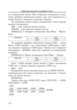 Організація діяльності комерційного банку
112
ся в національній валюті. При непрямому котируванні за оди
ницю прийнята національна валюта, курс якої виражається в
певній кількості іноземних грошових одиниць.
На валютному ринку банки використають двох сторонні
валютні котирування:
BID – курс покупки базової валюти;
OFFER – курс продажу базової валюти.
ПРИКЛАД 1. Непряме котирування Нью Йорк – Франк
фурт
Bid OfferUSD/DEM
1,5520 1,5530
За одиницю прийнята національна валюта США – долар.
Банк у США придбає 1 дол., заплативши 1.5520 марок, а про
дає, бажаючи одержати 1.5530 марок. Різниця між сторонами
котирування – МАРЖА, забезпечує прибуток по конверсійних
операціях.
ПРИКЛАД 2. Пряме котирування Нью Йорк – Лондон
Bid OfferGBP/USD
1,6427 1,6437
Банк у США придбає базову валюту 1 фунт, заплативши
1.6427 дол., а продає, бажаючи одержати 1.6437 дол.
Крос – курс
Котирування валют звичайно базується на КРОС КУРСІ –
співвідношенні між двома валютами, що випливає з їхнього
курсу до третьої валюти.
ПРИКЛАД
Знайти крос курс DEM/CHF, якщо USD/CHF = 1,2810;
USD/DEM = 1,5350.
8345.0
5350,1
2810,1
*
*
CHF
DEM
USDCHF
DEMUSD
DEM
USD
CHF
USD
 