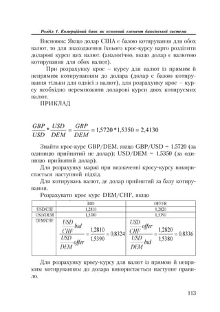 113
Розділ 1. Комерційний банк як основний елемент банківської системи
Висновок: Якщо долар США є базою котирування для обох
валют, то для знаходження їхнього крос курсу варто розділити
доларові курси цих валют. (аналогічно, якщо долар є валютою
котирування для обох валют).
При розрахунку крос – курсу для валют із прямим й
непрямим котируванням до долара (долар є базою котиру
вання тільки для однієї з валют), для розрахунку крос – кур
су необхідно перемножити доларові курси двох котируємих
валют.
ПРИКЛАД
4130,25350,1*5720,1*
DEM
GBP
DEM
USD
USD
GBP
Знайти крос курс GBP/DEM, якщо GBP/USD = 1.5720 (за
одиницю прийнятий не долар); USD/DEM = 1.5350 (за оди
ницю прийнятий долар).
Для розрахунку маржі при визначенні кросу курсу викори
стається наступний підхід.
Для котирувань валют, де долар прийнятий за базу котиру
вання.
Розрахувати крос курс DEM/CHF, якщо
Для розрахунку кросу курсу для валют із прямою й непря
мим котируванням до долара використається наступне прави
ло.
 