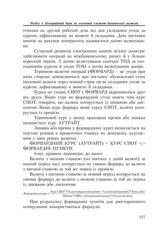 117
Розділ 1. Комерційний банк як основний елемент банківської системи
гентами на другий робочий день від дня укладання угоди за
курсом, зафіксованому на момент її укладання. Дата поставки
коштів на рахунок контрагента називається датою валютуван
ня.
Сучасний розвиток електронних коштів зв’язку дозволяє
здійснювати операції на міжбанківському ринку й у більше
короткий термін. З датою валютування сьогодні ТОД за сьо
годнішнім курсом й угоди ТОМ з датою валютування завтра.
Термінові валютні операції (ФОРВАРД) – це угоди при
яких сторони домовляються про поставку обумовленої суми
іноземної валюти через певний строк після укладання угоди за
курсом, зафіксованому в момент її укладання.
Курси по угодах СПОТ і ФОРВАРД відрізняються друг
від друга. Якщо курс по форвардній угоді нижче чим курс
СПОТ, говорять, що валюта котирується із знижкою або дис
контом. Якщо курс форвард вище курсу СПОТ, валюта коти
рується із премією.
Терміновий курс у якому врахована премія або знижка
називається курс АУТРАЙТ.
Знижка або премія у форвардному курсі визначається на
підставі різниці в процентних ставках по депозитах, залучає
мим у двох різних валютах.
ФОРВАРДНИЙ КУРС (АУТРАЙТ) = КУРС СПОТ +/
ФОРВАРДНІ ПУНКТИ.
Існує правило відповідно до якого:
Валюта з низкою ставкою (по внесках у даній валюті) за
певний період часу котирується на умовах форвард до валюти
з високої ставкою за той же період із премією.
Валюта з високою ставкою за певний період котирується на
умовах форвард до валюти з низкою ставкою за той же період
із знижкою або дисконтом.
)*(%%100*360
.*)%(%*
ɞɧɿɜɄɿɥɶɤɿɫɬɶɜɚɥɸɬɿɛɚɡɨɜɿɣɩɨɞɧɿɜ
ɞɧɿɜɄɿɥɶɤɜɚɥɸɬɿɛɚɡɨɜɿɣɩɨɜɚɥɸɬɿɤɨɬɢɪɭɽɦɿɣɩɨɋɉɈɌɄɭɪɫ
ɩɭɧɤɬɢɎɨɪɜɚɪɞɧɿ


При розрахунку форвардних пунктів для двостороннього
котирування використаються формули:
 