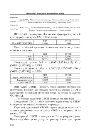 Організація діяльності комерційного банку
118
ПРИКЛАД. Розрахувати 3 х місячні форвардні пункти й
курс аутрайт для курсу USD/DEM, якщо:
)*(%%100*360
.*)%(%*
ɞɧɿɜɄɿɥɶɤɿɫɬɶɜɚɥɸɬɿɛɚɡɨɜɿɣɩɨɞɧɿɜ
ɞɧɿɜɄɿɥɶɤɜɚɥɸɬɿɛɚɡɨɜɿɣɩɨɜɚɥɸɬɿɤɨɬɢɪɭɽɦɿɣɩɨɋɉɈɌɄɭɪɫ
ɩɭɧɤɬɢ
Ɏɨɪɜɚɪɞɧɿ
offer
offerbidbid
bid


)*(%%100*360
.*)%(%*
ɞɧɿɜɄɿɥɶɤɿɫɬɶɜɚɥɸɬɿɛɚɡɨɜɿɣɩɨɞɧɿɜ
ɞɧɿɜɄɿɥɶɤɜɚɥɸɬɿɛɚɡɨɜɿɣɩɨɜɚɥɸɬɿɤɨɬɢɪɭɽɦɿɣɩɨɋɉɈɌɄɭɪɫ
ɩɭɧɤɬɢ
Ɏɨɪɜɚɪɞɧɿ
bid
bidofferoffer
offer


BID OFFER
Ʉɭɪɫ ɋɉɈɌ USD/DEM 1,5885 1,5890
Трьох – місячні процентні ставки по депозитах у даних
валютах становлять
BID OFFER
USD 3,875% 4,125%
DEM 5,875% 6,125%
Форвардні пункти bid = 1,4995*(5,875 4,125)*90 /
(36000+(4,125*90)) = 0,0065
Форвардні пункти offer = 1,5005*(6,125 3,875)*90 /
(36000+(3,875*90)) = 0,0084
BID OFFER
Ʉɭɪɫ ɋɉɈɌ USD/DEM 1,4995 1,5005
Ɏɨɪɜɚɪɞɧɿ ɩɭɧɤɬɢ 0,0065 0,0084
Ʉɭɪɫ ȺɍɌɊȺɃɌ 1,5060 1,5089
ОПЕРАЦІЇ СВОП – являють собою валютні операції, що
сполучають покупку або продаж валюти на умовах СПОТ з
одночасним висновком зворотної угоди на строк за курсом
ФОРВАРД.
По строках валютний СВОП ділиться на три види:
Стандартний СВОП – банк здійснює першу угоду на СПОТ
й зворотну на умовах тижневого форварда.
Короткий одноденний СВОП перша угода укладається з
датою надходження валюти завтра (ТОМ), а зворотна їй на
умовах СПОТ.
Форвардний СВОП – сполучення 2 х форвардних угод.
Наприклад, банк уклав угоду із продажу 1 млн. дол. проти
 